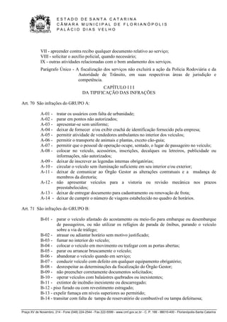 E S T A D O D E S A N T A C A T A R I N A 
C Â M A R A M U N I C I P A L D E F L O R I A N Ó P O L I S 
P A L Á C I O D I A S V E L H O 
Praça XV de Novembro, 214 - Fone (048) 224-2544 - Fax 222-5599 - www.cmf.gov.sc.br - C. P. 166 - 88010-400 - Florianópolis-Santa Catarina 
VII - apreender contra recibo qualquer documento relativo ao serviço; 
VIII - solicitar o auxílio policial, quando necessário; 
IX - outras atividades relacionadas com o bom andamento dos serviços. 
Parágrafo Único - A fiscalização dos serviços não excluirá a ação da Polícia Rodoviária e da 
Autoridade de Trânsito, em suas respectivas áreas de jurisdição e 
competência. 
CAPÍTULO I I I 
DA TIPIFICAÇÃO DAS INFRAÇÕES 
Art. 70 São infrações do GRUPO A: 
A-01 - tratar os usuários com falta de urbanidade; 
A-02 - parar em pontos não autorizados; 
A-03 - apresentar-se sem uniforme; 
A-04 - deixar de fornecer e/ou exibir crachá de identificação fornecido pela empresa; 
A-05 - permitir atividade de vendedores ambulantes no interior dos veículos; 
A-06 - permitir o transporte de animais e plantas, exceto cão-guia; 
A-07 - permitir que o pessoal de operação ocupe, sentado, o lugar de passageiro no veículo; 
A-08 - colocar no veículo, acessórios, inscrições, decalques ou letreiros, publicidade ou 
informações, não autorizados; 
A-09 - deixar de inscrever as legendas internas obrigatórias; 
A-10 - circular o veículo sem iluminação suficiente em seu interior e/ou exterior; 
A-11 - deixar de comunicar ao Órgão Gestor as alterações contratuais e a mudança de 
membros da diretoria; 
A-12 - não apresentar veículos para a vistoria ou revisão mecânica nos prazos 
preestabelecidos; 
A-13 - deixar de entregar documento para cadastramento ou renovação de frota; 
A-14 - deixar de cumprir o número de viagens estabelecido no quadro de horários. 
Art. 71 São infrações do GRUPO B: 
B-01 - parar o veículo afastado do acostamento ou meio-fio para embarque ou desembarque 
de passageiros, ou não utilizar os refúgios de parada de ônibus, parando o veículo 
sobre a via de tráfego; 
B-02 - atrasar ou adiantar horário sem motivo justificado; 
B-03 - fumar no interior do veículo; 
B-04 - colocar o veículo em movimento ou trafegar com as portas abertas; 
B-05 - parar ou arrancar bruscamente o veículo; 
B-06 - abandonar o veículo quando em serviço; 
B-07 - conduzir veículo com defeito em qualquer equipamento obrigatório; 
B-08 - desrespeitar as determinações da fiscalização do Órgão Gestor; 
B-09 - não preencher corretamente documentos solicitados; 
B-10 - operar veículos com balaústres quebrados ou inexistentes; 
B-11 - extintor de incêndio inexistente ou descarregado; 
B-12 - piso furado ou com revestimento estragado; 
B-13 - expelir fumaça em níveis superiores ao permitido; 
B-14 - transitar com falta de tampa de reservatório de combustível ou tampa defeituosa; 
 