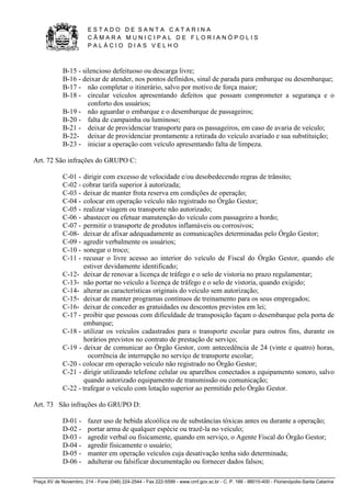 E S T A D O D E S A N T A C A T A R I N A 
C Â M A R A M U N I C I P A L D E F L O R I A N Ó P O L I S 
P A L Á C I O D I A S V E L H O 
Praça XV de Novembro, 214 - Fone (048) 224-2544 - Fax 222-5599 - www.cmf.gov.sc.br - C. P. 166 - 88010-400 - Florianópolis-Santa Catarina 
B-15 - silencioso defeituoso ou descarga livre; 
B-16 - deixar de atender, nos pontos definidos, sinal de parada para embarque ou desembarque; 
B-17 - não completar o itinerário, salvo por motivo de força maior; 
B-18 - circular veículos apresentando defeitos que possam comprometer a segurança e o 
conforto dos usuários; 
B-19 - não aguardar o embarque e o desembarque de passageiros; 
B-20 - falta de campainha ou luminoso; 
B-21 - deixar de providenciar transporte para os passageiros, em caso de avaria de veículo; 
B-22- deixar de providenciar prontamente a retirada do veículo avariado e sua substituição; 
B-23 - iniciar a operação com veículo apresentando falta de limpeza. 
Art. 72 São infrações do GRUPO C: 
C-01 - dirigir com excesso de velocidade e/ou desobedecendo regras de trânsito; 
C-02 - cobrar tarifa superior à autorizada; 
C-03 - deixar de manter frota reserva em condições de operação; 
C-04 - colocar em operação veículo não registrado no Órgão Gestor; 
C-05 - realizar viagem ou transporte não autorizado; 
C-06 - abastecer ou efetuar manutenção do veículo com passageiro a bordo; 
C-07 - permitir o transporte de produtos inflamáveis ou corrosivos; 
C-08- deixar de afixar adequadamente as comunicações determinadas pelo Órgão Gestor; 
C-09 - agredir verbalmente os usuários; 
C-10 - sonegar o troco; 
C-11 - recusar o livre acesso ao interior do veículo de Fiscal do Órgão Gestor, quando ele 
estiver devidamente identificado; 
C-12- deixar de renovar a licença de tráfego e o selo de vistoria no prazo regulamentar; 
C-13- não portar no veículo a licença de tráfego e o selo de vistoria, quando exigido; 
C-14- alterar as características originais do veículo sem autorização; 
C-15- deixar de manter programas contínuos de treinamento para os seus empregados; 
C-16- deixar de conceder as gratuidades ou descontos previstos em lei; 
C-17 - proibir que pessoas com dificuldade de transposição façam o desembarque pela porta de 
embarque; 
C-18 - utilizar os veículos cadastrados para o transporte escolar para outros fins, durante os 
horários previstos no contrato de prestação de serviço; 
C-19 - deixar de comunicar ao Órgão Gestor, com antecedência de 24 (vinte e quatro) horas, 
ocorrência de interrupção no serviço de transporte escolar; 
C-20 - colocar em operação veículo não registrado no Órgão Gestor; 
C-21 - dirigir utilizando telefone celular ou aparelhos conectados a equipamento sonoro, salvo 
quando autorizado equipamento de transmissão ou comunicação; 
C-22 - trafegar o veículo com lotação superior ao permitido pelo Órgão Gestor. 
Art. 73 São infrações do GRUPO D: 
D-01 - fazer uso de bebida alcoólica ou de substâncias tóxicas antes ou durante a operação; 
D-02 - portar arma de qualquer espécie ou trazê-la no veículo; 
D-03 - agredir verbal ou fisicamente, quando em serviço, o Agente Fiscal do Órgão Gestor; 
D-04 - agredir fisicamente o usuário; 
D-05 - manter em operação veículos cuja desativação tenha sido determinada; 
D-06 - adulterar ou falsificar documentação ou fornecer dados falsos; 
 