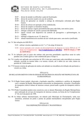 E S T A D O D E S A N T A C A T A R I N A 
C Â M A R A M U N I C I P A L D E F L O R I A N Ó P O L I S 
P A L Á C I O D I A S V E L H O 
Praça XV de Novembro, 214 - Fone (048) 224-2544 - Fax 222-5599 - www.cmf.gov.sc.br - C. P. 166 - 88010-400 - Florianópolis-Santa Catarina 
D-07 - deixar de atender ou dificultar a ação da fiscalização; 
D-08 - deixar de socorrer usuário em caso de acidente; 
D-09 - deixar de apresentar ou retardar a entrega de informações solicitada pelo Órgão 
Gestor; 
D-10 - deixar de colocar em operação a frota estabelecida; 
D-11 - deixar de cumprir os itinerários fixados; 
D-12 - deixar de realizar viagens preestabelecidas para cada linha, sem motivo justo; 
D-13 - entregar a direção de veículo a pessoa não habilitada; 
D-14 - operar veículo sem dispositivo de controle de passageiros e quilometragem, ou 
violado; 
D-15 - infringir o disposto no art. 53, desta Lei; 
D-16 - efetuar transferência de escolares de um veículo para outro, sem motivo justificado; 
Art. 74 São infrações do GRUPO E: 
E-01 - utilizar veículos capitulados no §§ 1° e 2° do artigo 44 desta lei. 
E-02 - iniciar operação com veículo em descumprimento do disposto no inciso XIII do art. 57 
desta Lei Complementar . (Lei Complementar nº 445/2012 – DOEM Edição nº 809 
de 18/09/2012) 
Art. 75 As infrações para as quais não tenham sido previstas penalidades específicas nesta lei serão 
punidas com a multa igual ao valor estabelecido para o Grupo A. 
Art. 76 A multa será aplicada com acréscimo de 20% (vinte por cento) para cada reincidência na mesma 
infração, ocorrida na mesma linha e no mesmo veículo, até o dobro do seu valor, dentro do 
período de 3 (três) meses. 
Art. 77 O mesmo sistema de aplicação de multas será adotado na reincidência da infração não pertinente a 
veículo ou a linha. 
TÍTULO VI 
DO RELACIONAMENTO COM OS DEMAIS MUNICÍPIOS DA REGIÃO METROPOLITANA DE 
FLORIANÓPOLIS 
Art. 78 O Órgão Gestor poderá, observada a legislação específica, estabelecer a política de integração 
com o restante da Região Metropolitana concernente ao planejamento, execução e fiscalização 
do transporte coletivo urbano de interesse comum, preservando a gestão do transporte coletivo 
local. 
Art. 79 O Poder Concedente poderá criar consórcios com os demais Municípios da Região Metropolitana 
para realização de serviços de transporte de interesse comum, na forma da Lei Complementar 
nº 162, de 6 de janeiro de 1998. 
Art. 80 As linhas urbanas intermunicipais, em trânsito pelo Município de Florianópolis, terão seus 
itinerários, terminais de ponta e pontos de parada intermediários disciplinados pelo Órgão 
Gestor. 
TÍTULO VII 
DAS DISPOSIÇÕES GERAIS E TRANSITÓRIAS 
 