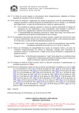 E S T A D O D E S A N T A C A T A R I N A 
C Â M A R A M U N I C I P A L D E F L O R I A N Ó P O L I S 
P A L Á C I O D I A S V E L H O 
Praça XV de Novembro, 214 - Fone (048) 224-2544 - Fax 222-5599 - www.cmf.gov.sc.br - C. P. 166 - 88010-400 - Florianópolis-Santa Catarina 
Art. 81 As linhas do serviço regular ou convencional serão, obrigatoriamente, adaptadas ao Sistema 
Integrado de Transporte Coletivo do Município. 
Art. 82 Os custos de confecção e implantação dos abrigos de passageiros serão de responsabilidade das 
empresas operadoras, conforme Programa de Implantação de Novos Abrigos a ser elaborado 
pelo Órgão Gestor, no prazo de 90 (noventa) dias, a partir da vigência desta lei. 
§1º - Fica facultado às empresas operadoras o direito de explorar publicidade nos abrigos de 
passageiros por elas implantados e, como contrapartida, serão obrigadas a conservar e 
manter esses equipamentos, conforme estiver previsto em norma complementar. 
§ 2º - A responsabilidade das operadoras, prescrita no “caput” deste artigo, será extinta com o 
cumprimento do Programa de Implantação de Novos Abrigos. 
Art. 83 As concessões e permissões que estiverem com prazo vencido, e aquelas que estiverem em vigor 
por prazo indeterminado, inclusive por força de legislação anterior, serão mantidas pelo prazo 
de 10 (dez) anos, a contar da data da publicação da presente Lei. 
Parágrafo Único - Os contratos terão assegurados o direito de prorrogação por igual período, 
devidamente justificado, de acordo com o § 3º, do art. 9º, desta lei. 
Art. 84 Diante das dificuldades de trafegabilidade dos veículos do transporte coletivo, em razão dos 
constantes congestionamentos de trânsito do Município, causados pela inexistência de 
corredores exclusivos ou preferenciais, o Órgão Gestor deverá flexibilizar o cumprimento do 
Quadro de horários. 
Parágrafo Único - A flexibilização mencionada no “caput” deste artigo far-se-á mediante norma 
complementar, estabelecendo percentual de tolerância relativa a atrasos em 
relação ao tempo de viagem de cada linha afetada. 
Art. 85 Compete ao Chefe do Poder Executivo baixar os Decretos necessários à regulamentação e à 
execução da presente lei. (NR6) 
Art. 86 Esta Lei Complementar entrará em vigor na data de sua publicação, revogando-se as Leis nº 1280, 
de 12 de dezembro de 1974, 1813, de 08 de dezembro de 1981, 2205, de 29 de abril de 1985; 
2358, de 13 de março de 1986, 2414, de 03 de setembro de 1986, 2435, de 29 de agosto de 1986, 
2521, de 22 de dezembro de 1986, 2554, de 03 de abril de 1987, 2857, de 11 de maio de 1988, 
3013, de 30 de agosto de 1988, 3232, de 17 de julho de 1989, 3265, de 05 de outubro de 1989, 
3396, de 15 de junho de 1990, 3449, de 24 da agosto de 1990, 3498, de 10 de dezembro 1990, 
3562, de 09 de maio de 1991, 3627, de 08 de dezembro de 1991, 3666, de 02 de dezembro de 
1991, 3693, de 02 de janeiro de 1992, 3721, de 16 de março de 1992, 3816, de 24 de junho de 
1992, 3757, de 30 de abril de 1992, 3850, de 05 de novembro de 1992, 4145, de 17 de setembro 
de 1993, 4285, de 29 de dezembro de 1993, 4313, de 04 de março de 1994 e 4421, de 13 de 
junho de 1994, e demais disposições em contrário. 
DOE – 26/02/99 
Prefeitura Municipal, em Florianópolis, aos 26 de fevereiro de 1999. 
ANGELA REGINA HEINZEN AMIN HELOU 
PREFEITA MUNICIPAL 
1 – Decreto nº 116/99 de 2/7/99 – DOE de 9/7/99, regulamenta art. 4º, §2º, letra “B”, com posterior 
alteração pela Lei Complementar nº 490/2014 – DOEM Edição nº 1183 de 27/03/2014. 
 