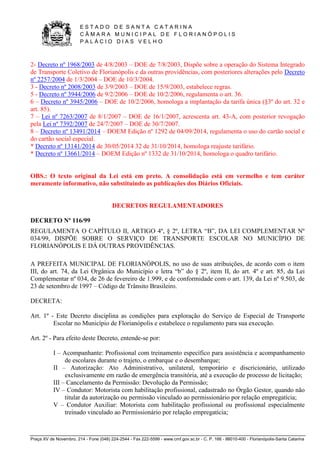 E S T A D O D E S A N T A C A T A R I N A 
C Â M A R A M U N I C I P A L D E F L O R I A N Ó P O L I S 
P A L Á C I O D I A S V E L H O 
Praça XV de Novembro, 214 - Fone (048) 224-2544 - Fax 222-5599 - www.cmf.gov.sc.br - C. P. 166 - 88010-400 - Florianópolis-Santa Catarina 
2- Decreto nº 1968/2003 de 4/8/2003 – DOE de 7/8/2003, Dispõe sobre a operação do Sistema Integrado 
de Transporte Coletivo de Florianópolis e da outras providências, com posteriores alterações pelo Decreto 
nº 2257/2004 de 1/3/2004 – DOE de 10/3/2004. 
3 - Decreto nº 2008/2003 de 3/9/2003 – DOE de 15/9/2003, estabelece regras. 
5 - Decreto nº 3944/2006 de 9/2/2006 – DOE de 10/2/2006, regulamenta o art. 36. 
6 – Decreto nº 3945/2006 – DOE de 10/2/2006, homologa a implantação da tarifa única (§3º do art. 32 e 
art. 85). 
7 – Lei nº 7263/2007 de 8/1/2007 – DOE de 16/1/2007, acrescenta art. 43-A, com posterior revogação 
pela Lei nº 7392/2007 de 24/7/2007 – DOE de 30/7/2007. 
8 – Decreto nº 13491/2014 – DOEM Edição nº 1292 de 04/09/2014, regulamenta o uso do cartão social e 
do cartão social especial. 
* Decreto nº 13141/2014 de 30/05/2014 32 de 31/10/2014, homologa reajuste tarifário. 
* Decreto nº 13661/2014 – DOEM Edição nº 1332 de 31/10/2014, homologa o quadro tarifário. 
OBS.: O texto original da Lei está em preto. A consolidação está em vermelho e tem caráter 
meramente informativo, não substituindo as publicações dos Diários Oficiais. 
DECRETOS REGULAMENTADORES 
DECRETO Nº 116/99 
REGULAMENTA O CAPÍTULO II, ARTIGO 4º, § 2º, LETRA “B”, DA LEI COMPLEMENTAR Nº 
034/99, DISPÕE SOBRE O SERVIÇO DE TRANSPORTE ESCOLAR NO MUNICÍPIO DE 
FLORIANÓPOLIS E DÁ OUTRAS PROVIDÊNCIAS. 
A PREFEITA MUNICIPAL DE FLORIANÓPOLIS, no uso de suas atribuições, de acordo com o item 
III, do art. 74, da Lei Orgânica do Município e letra “b” do § 2º, item II, do art. 4º e art. 85, da Lei 
Complementar nº 034, de 26 de fevereiro de 1.999, e de conformidade com o art. 139, da Lei nº 9.503, de 
23 de setembro de 1997 – Código de Trânsito Brasileiro. 
DECRETA: 
Art. 1º - Este Decreto disciplina as condições para exploração do Serviço de Especial de Transporte 
Escolar no Município de Florianópolis e estabelece o regulamento para sua execução. 
Art. 2º - Para efeito deste Decreto, entende-se por: 
I – Acompanhante: Profissional com treinamento específico para assistência e acompanhamento 
de escolares durante o trajeto, o embarque e o desembarque; 
II – Autorização: Ato Administrativo, unilateral, temporário e discricionário, utilizado 
exclusivamente em razão de emergência transitória, até a execução de processo de licitação; 
III – Cancelamento da Permissão: Devolução da Permissão; 
IV – Condutor: Motorista com habilitação profissional, cadastrado no Órgão Gestor, quando não 
titular da autorização ou permissão vinculado ao permissionário por relação empregatícia; 
V – Condutor Auxiliar: Motorista com habilitação profissional ou profissional especialmente 
treinado vinculado ao Permissionário por relação empregatícia; 
 