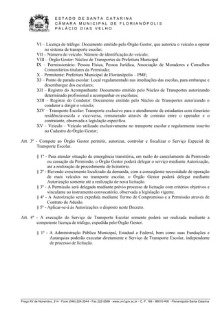 E S T A D O D E S A N T A C A T A R I N A 
C Â M A R A M U N I C I P A L D E F L O R I A N Ó P O L I S 
P A L Á C I O D I A S V E L H O 
Praça XV de Novembro, 214 - Fone (048) 224-2544 - Fax 222-5599 - www.cmf.gov.sc.br - C. P. 166 - 88010-400 - Florianópolis-Santa Catarina 
VI – Licença de tráfego: Documento emitido pelo Órgão Gestor, que autoriza o veículo a operar 
no sistema de transporte escolar; 
VII – Número do veículo: Número de identificação do veículo; 
VIII – Órgão Gestor: Núcleo de Transportes da Prefeitura Municipal 
IX – Permissionário: Pessoa Física, Pessoa Jurídica, Associação de Moradores e Conselhos 
Comunitários titulares da Permissão; 
X – Permitente: Prefeitura Municipal de Florianópolis – PMF; 
XI – Ponto de parada escolar: Local regulamentado nas imediações das escolas, para embarque e 
desembarque dos escolares; 
XII – Registro do Acompanhante: Documento emitido pelo Núcleo de Transportes autorizando 
determinado profissional a acompanhar os escolares; 
XIII – Registro do Condutor: Documento emitido pelo Núcleo de Transportes autorizando o 
condutor a dirigir o veículo; 
XIV – Transporte Escolar: Transporte exclusivo para o atendimento de estudantes com itinerário 
residência-escola e vice-versa, remunerado através de contrato entre o operador e o 
contratante, observada a legislação especifica. 
XV – Veículo – Veículo utilizado exclusivamente no transporte escolar e regularmente inscrito 
no Cadastro do Órgão Gestor; 
Art. 3º - Compete ao Órgão Gestor permitir, autorizar, controlar e fiscalizar o Serviço Especial de 
Transporte Escolar. 
§ 1º - Para atender situação de emergência transitória, em razão do cancelamento da Permissão 
ou cassação da Permissão, o Órgão Gestor poderá delegar o serviço mediante Autorização, 
até a realização de procedimento de licitatório. 
§ 2º - Havendo crescimento localizado da demanda, com a conseqüente necessidade de operação 
de mais veículos no transporte escolar, o Órgão Gestor poderá delegar mediante 
Autorização somente até a realização de nova licitação. 
§ 3º - A Permissão será delegada mediante prévio processo de licitação com critérios objetivos e 
vinculante ao instrumento convocatório, observada a legislação vigente. 
§ 4º - A Autorização será expedida mediante Termo de Compromisso e a Permissão através de 
Contrato de Adesão. 
§ 5º - Aplicar-se-á às Autorizações o disposto neste Decreto. 
Art. 4º - A execução do Serviço de Transporte Escolar somente poderá ser realizada mediante a 
competente licença de tráfego, expedida pelo Órgão Gestor. 
§ 1º - A Administração Pública Municipal, Estadual e Federal, bem como suas Fundações e 
Autarquias poderão executar diretamente o Serviço de Transporte Escolar, independente 
de processo de licitação. 
 
