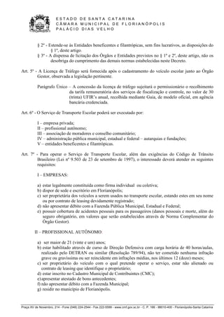 E S T A D O D E S A N T A C A T A R I N A 
C Â M A R A M U N I C I P A L D E F L O R I A N Ó P O L I S 
P A L Á C I O D I A S V E L H O 
Praça XV de Novembro, 214 - Fone (048) 224-2544 - Fax 222-5599 - www.cmf.gov.sc.br - C. P. 166 - 88010-400 - Florianópolis-Santa Catarina 
§ 2º - Estende-se às Entidades beneficentes e filantrópicas, sem fins lucrativos, as disposições do 
§ 1º, deste artigo. 
§ 3º - A dispensa de licitação dos Órgãos e Entidades previstos no § 1º e 2º, deste artigo, não os 
desobriga do cumprimento das demais normas estabelecidas neste Decreto. 
Art. 5º - A Licença de Tráfego será fornecida após o cadastramento do veículo escolar junto ao Órgão 
Gestor, observada a legislação pertinente. 
Parágrafo Único – A concessão da licença de tráfego sujeitará o permissionário o recolhimento 
da tarifa remuneratória dos serviços de fiscalização e controle, no valor de 30 
(trinta) UFIR’s anual, recolhida mediante Guia, de modelo oficial, em agência 
bancária credenciada. 
Art. 6º - O Serviço de Transporte Escolar poderá ser executado por: 
I – empresa privada; 
II – profissional autônomo; 
III – associação de moradores e conselho comunitário; 
IV – administração pública municipal, estadual e federal – autarquias e fundações; 
V – entidades beneficentes e filantrópicas. 
Art. 7º - Para operar o Serviço de Transporte Escolar, além das exigências do Código de Trânsito 
Brasileiro (Lei nº 9.503 de 23 de setembro de 1997), o interessado deverá atender os seguintes 
requisitos: 
I – EMPRESAS: 
a) estar legalmente constituída como firma individual ou coletiva; 
b) dispor de sede e escritório em Florianópolis; 
c) ser proprietária dos veículos a serem usados no transporte escolar, estando estes em seu nome 
ou por contrato de leasing devidamente registrado; 
d) não apresentar débito com a Fazenda Pública Municipal, Estadual e Federal; 
e) possuir cobertura de acidentes pessoais para os passageiros (danos pessoais e morte, além do 
seguro obrigatório, em valores que serão estabelecidos através de Norma Complementar do 
Órgão Gestor). 
II – PROFISSIONAL AUTÔNOMO: 
a) ser maior de 21 (vinte e um) anos; 
b) estar habilitado através de curso de Direção Defensiva com carga horária de 40 horas/aulas, 
realizado pelo DETRAN ou similar (Resolução 789/94), não ter cometido nenhuma infração 
grave ou gravíssima ou ser reincidente em infrações médias, nos últimos 12 (doze) meses; 
c) ser proprietário do veículo com o qual pretende operar o serviço, estar não alienado ou 
contrato de leasing que identifique o proprietário; 
d) estar inscrito no Cadastro Municipal de Contribuintes (CMC); 
e) apresentar atestado de bons antecedentes; 
f) não apresentar débito com a Fazenda Municipal; 
g) residir no município de Florianópolis. 
 