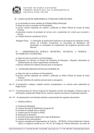 E S T A D O D E S A N T A C A T A R I N A 
C Â M A R A M U N I C I P A L D E F L O R I A N Ó P O L I S 
P A L Á C I O D I A S V E L H O 
Praça XV de Novembro, 214 - Fone (048) 224-2544 - Fax 222-5599 - www.cmf.gov.sc.br - C. P. 166 - 88010-400 - Florianópolis-Santa Catarina 
III – ASSOCIAÇÃO DE MORADORES E CONSELHO COMUNITÁRIO: 
a) ser declarado (a) como entidade de Utilidade Pública Municipal; 
b) dispor de sede ou escritório em Florianópolis; 
c) possuir estatuto registrado em cartório e publicado no Diário Oficial do Estado de Santa 
Catarina; 
d) apresentar contrato de prestação de serviço com o proprietário do veículo que executará o 
serviço; 
e) Cadastro Geral de contribuinte (CGC). 
Parágrafo Único – A contratação de profissional autônomo ou de empresa de transporte escolar, 
através de Conselho Comunitário ou Associação de Moradores, não 
desobrigará os contratados do cumprimento das exigências prescritas neste 
Decreto. 
IV – ADMINISTRAÇÃO PÚBLICA MUNICIPAL, ESTADUAL E FEDERAL – 
AUTARQUIAS E FUNDAÇÕES: 
a) dispor de sede ou escritório em Florianópolis; 
b) apresentar Lei, Decreto ou Portaria do Ministério da Educação e Desporto, declarando ser 
estabelecimento de ensino regularmente reconhecido; 
c) possuir cobertura de acidentes pessoais para os passageiros. 
V – ENTIDADES BENEFICENTES FILANTRÓPICAS: 
a) dispor de sede ou escritório em Florianópolis; 
b) possuir estatuto registrado em cartório e publicado no Diário Oficial do Estado de Santa 
Catarina; 
c) possuir cobertura de acidentes pessoais para os passageiros. 
Art. 8º - O proprietário, condutor, condutor auxiliar, acompanhante e os veículos serão cadastrados no 
Órgão Gestor. 
Art. 9º - O permissionário do Serviço Especial de Transporte Escolar será obrigado a fornecer todas as 
informações exigidas pelo Órgão Gestor, inclusive aquelas necessárias à atualização cadastral. 
Art. 10º – O cadastramento será efetuado mediante a apresentação dos seguintes documentos: 
I – PESSOA FÍSICA: 
a) Carteira de Identidade; 
a) Carteira Nacional de Habilitação (categoria D); 
b) atestado de sanidade física e mental; 
c) comprovante de inscrição no INSS; 
d) declaração de domicílio; 
e) alvará de localização emitido pelo Corpo de Bombeiros; 
f) atestado de bons antecedentes; 
h) negativa expedida pelo Departamento de Trânsito – DETRAN e Policia Rodoviária Federal, 
relativa à exigência contida no art. 138, IV, do Código de Trânsito Brasileiro, em nome da 
 