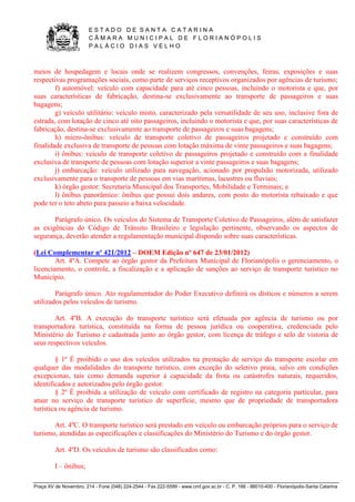 E S T A D O D E S A N T A C A T A R I N A 
C Â M A R A M U N I C I P A L D E F L O R I A N Ó P O L I S 
P A L Á C I O D I A S V E L H O 
Praça XV de Novembro, 214 - Fone (048) 224-2544 - Fax 222-5599 - www.cmf.gov.sc.br - C. P. 166 - 88010-400 - Florianópolis-Santa Catarina 
meios de hospedagem e locais onde se realizem congressos, convenções, feiras, exposições e suas 
respectivas programações sociais, como parte de serviços receptivos organizados por agências de turismo; 
f) automóvel: veículo com capacidade para até cinco pessoas, incluindo o motorista e que, por 
suas características de fabricação, destina-se exclusivamente ao transporte de passageiros e suas 
bagagens; 
g) veículo utilitário: veículo misto, caracterizado pela versatilidade de seu uso, inclusive fora de 
estrada, com lotação de cinco até oito passageiros, incluindo o motorista e que, por suas características de 
fabricação, destina-se exclusivamente ao transporte de passageiros e suas bagagens; 
h) micro-ônibus: veículo de transporte coletivo de passageiros projetado e construído com 
finalidade exclusiva de transporte de pessoas com lotação máxima de vinte passageiros e suas bagagens; 
i) ônibus: veículo de transporte coletivo de passageiros projetado e construído com a finalidade 
exclusiva de transporte de pessoas com lotação superior a vinte passageiros e suas bagagens; 
j) embarcação: veículo utilizado para navegação, acionado por propulsão motorizada, utilizado 
exclusivamente para o transporte de pessoas em vias marítimas, lacustres ou fluviais; 
k) órgão gestor: Secretaria Municipal dos Transportes, Mobilidade e Terminais; e 
l) ônibus panorâmico: ônibus que possui dois andares, com posto do motorista rebaixado e que 
pode ter o teto abeto para passeio a baixa velocidade. 
Parágrafo único. Os veículos do Sistema de Transporte Coletivo de Passageiros, além de satisfazer 
as exigências do Código de Trânsito Brasileiro e legislação pertinente, observando os aspectos de 
segurança, deverão atender a regulamentação municipal dispondo sobre suas características. 
(Lei Complementar nº 421/2012 – DOEM Edição nº 647 de 23/01/2012) 
Art. 4ºA. Compete ao órgão gestor da Prefeitura Municipal de Florianópolis o gerenciamento, o 
licenciamento, o controle, a fiscalização e a aplicação de sanções ao serviço de transporte turístico no 
Município. 
Parágrafo único. Ato regulamentador do Poder Executivo definirá os dísticos e números a serem 
utilizados pelos veículos de turismo. 
Art. 4ºB. A execução do transporte turístico será efetuada por agência de turismo ou por 
transportadora turística, constituída na forma de pessoa jurídica ou cooperativa, credenciada pelo 
Ministério do Turismo e cadastrada junto ao órgão gestor, com licença de tráfego e selo de vistoria de 
seus respectivos veículos. 
§ 1º É proibido o uso dos veículos utilizados na prestação de serviço do transporte escolar em 
qualquer das modalidades do transporte turístico, com exceção do seletivo praia, salvo em condições 
excepcionas, tais como demanda superior à capacidade da frota ou catástrofes naturais, requeridos, 
identificados e autorizados pelo órgão gestor. 
§ 2º É proibida a utilização de veículo com certificado de registro na categoria particular, para 
atuar no serviço de transporte turístico de superfície, mesmo que de propriedade de transportadora 
turística ou agência de turismo. 
Art. 4ºC. O transporte turístico será prestado em veículo ou embarcação próprios para o serviço de 
turismo, atendidas as especificações e classificações do Ministério do Turismo e do órgão gestor. 
Art. 4ºD. Os veículos de turismo são classificados como: 
I – ônibus; 
 