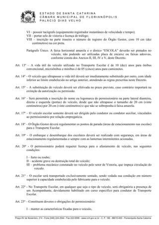 E S T A D O D E S A N T A C A T A R I N A 
C Â M A R A M U N I C I P A L D E F L O R I A N Ó P O L I S 
P A L Á C I O D I A S V E L H O 
Praça XV de Novembro, 214 - Fone (048) 224-2544 - Fax 222-5599 - www.cmf.gov.sc.br - C. P. 166 - 88010-400 - Florianópolis-Santa Catarina 
VI – possuir tacógrafo (equipamento registrador instantâneo de velocidade e tempo); 
VII – portar selo de vistoria e licença de tráfego; 
VIII – inscrição na parte traseira o número de registro do Órgão Gestor, com 10 cm (dez 
centímetros) na cor preta. 
Parágrafo Único. A faixa horizontal amarela e o dístico “ESCOLA” deverão ser pintados no 
veículo, não podendo ser utilizadas placa de encaixe ou faixas adesivas, 
conforme consta dos Anexos II, III, IV e V, deste Decreto. 
Art. 13º – A vida útil do veículo utilizado no Transporte Escolar é de 10 (dez) anos para ônibus 
convencional, microônibus e minibus é de 05 (cinco) anos para camionetes. 
Art. 14º – O veículo que ultrapassar a vida útil deverá ser imediatamente substituído por outro, com idade 
inferior ao limite estabelecido no artigo anterior, atendendo as regras prescritas neste Decreto. 
Art. 15º – A substituição do veículo deverá ser efetivada no prazo previsto, caso contrário importará na 
extinção da autorização ou permissão. 
Art. 16º – Será permitida a inscrição do nome ou logomarca do permissionário na parte lateral dianteira, 
direita e esquerda (portas) do veículo, desde que não ultrapasse o tamanho de 20 cm (vinte 
centímetros) por 20 cm (vinte centímetros) e que não se sobreponha à faixa amarela. 
Art. 17º – O veículo escolar somente deverá ser dirigido pelo condutor ou condutor auxiliar, vinculados 
ao permissionário por relação empregatícia. 
Art. 18º – O Órgão Gestor deverá regulamentar os pontos de parada (áreas de estacionamento nas escolas) 
para o Transporte Escolar. 
Art. 19º – O embarque e desembarque dos escolares deverá ser realizado com segurança, em áreas de 
estacionamento regulamentadas e sempre com as lanternas intermitentes acionadas. 
Art. 20º - O permissionário poderá requerer licença para o afastamento de veículo, nas seguintes 
condições: 
I – furto ou roubo; 
II – acidente grave ou destruição total do veículo; 
III – problema mecânico constatado no veículo pelo setor de Vistoria, que impeça circulação do 
veiculo. 
Art. 21º – O escolar será transportado exclusivamente sentado, sendo vedada sua condução em número 
superior à capacidade estabelecida pelo fabricante para o veículo. 
Art. 22º - No Transporte Escolar, em qualquer que seja o tipo de veículo, será obrigatória a presença de 
um Acompanhante, devidamente habilitado em curso especifico para condutor de Transporte 
Escolar. 
Art. 23º – Constituem deveres e obrigações do permissionário: 
I – manter as características fixadas para o veiculo, 
 
