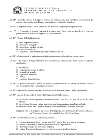 E S T A D O D E S A N T A C A T A R I N A 
C Â M A R A M U N I C I P A L D E F L O R I A N Ó P O L I S 
P A L Á C I O D I A S V E L H O 
Praça XV de Novembro, 214 - Fone (048) 224-2544 - Fax 222-5599 - www.cmf.gov.sc.br - C. P. 166 - 88010-400 - Florianópolis-Santa Catarina 
Art. 25º – Constitui infração toda ação ou omissão do permissionário que importe na inobservância das 
normas estabelecidas neste Decreto e demais regras pertinentes à matéria. 
Art. 26º – Compete ao Órgão Gestor a apuração das infrações e a aplicação das penalidades. 
Art. 27º – Constatada a infração lavrar-se-á o competente Auto, cuja notificação será entregue 
pessoalmente ou através de via postal ao permissionário. 
Art. 28º – O Auto de Infração conterá: 
I – nome do permissionário; 
II – dispositivo infringido; 
III – data, hora e local da infração; 
IV – número do veículo; 
V – número do Cadastro Municipal de Contribuintes (CMC). 
Art. 29º – O permissionário será responsável pelo pagamento da multa aplicada a seu preposto. 
Art. 30º – Sem prejuízo da responsabilidade civil ou criminal, o permissionário ficará sujeito às seguintes 
penalidades: 
I – advertência; 
II – suspensão da licença de tráfego; 
III – retenção do veículo; 
IV – apreensão do veiculo 
V – multa; 
VI – cassação da autorização; 
Art. 31º – A pena de advertência poderá ser aplicada ao permissionário do serviço, no caso de infração 
que não comprometa a segurança dos usuários. 
Art. 32º – As infrações punidas com pena de multa serão definidas no Anexo I, deste regulamento. 
Art. 33º – A pena da suspensão da licença de tráfego será aplicada, quando: 
a) veículo não estiver segurado na forma descrita na Letra b e c, do item III, do art. 10, deste 
Decreto; 
b) o proprietário deixar de efetuar reparos ou sanar irregularidades, quando cientificado; 
c) não se apresentar para vistoria nos prazos fixados pelo Órgão Gestor do Município. 
Parágrafo Único. A suspensão da licença de tráfego impedirá a utilização do veículo no Serviço 
de Transporte Escolar, pelo período fixado pelo Órgão Gestor. 
Art. 34º – A autorização do serviço será cassada, quando: 
I – ocorrer a paralisação do serviço por mais de 05 (cinco) dias, sem motivo justificado; 
II – efetuar a transferência do serviço sem anuência do Órgão Gestor; 
III – houver dissolução ou falência da empresa; 
IV – deixar de tomar medidas corretivas contra seus subordinados infratores; 
 