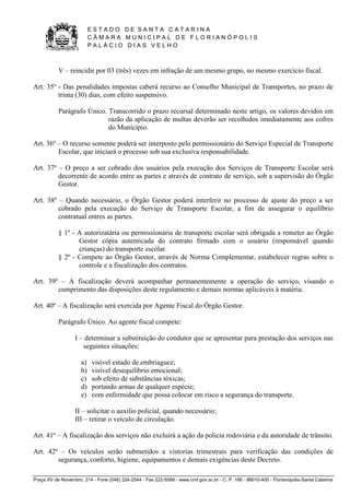 E S T A D O D E S A N T A C A T A R I N A 
C Â M A R A M U N I C I P A L D E F L O R I A N Ó P O L I S 
P A L Á C I O D I A S V E L H O 
Praça XV de Novembro, 214 - Fone (048) 224-2544 - Fax 222-5599 - www.cmf.gov.sc.br - C. P. 166 - 88010-400 - Florianópolis-Santa Catarina 
V – reincidir por 03 (três) vezes em infração de um mesmo grupo, no mesmo exercício fiscal. 
Art. 35º - Das penalidades impostas caberá recurso ao Conselho Municipal de Transportes, no prazo de 
trinta (30) dias, com efeito suspensivo. 
Parágrafo Único. Transcorrido o prazo recursal determinado neste artigo, os valores devidos em 
razão da aplicação de multas deverão ser recolhidos imediatamente aos cofres 
do Município. 
Art. 36º – O recurso somente poderá ser interposto pelo permissionário do Serviço Especial de Transporte 
Escolar, que iniciará o processo sob sua exclusiva responsabilidade. 
Art. 37º – O preço a ser cobrado dos usuários pela execução dos Serviços de Transporte Escolar será 
decorrente de acordo entre as partes e através de contrato de serviço, sob a supervisão do Órgão 
Gestor. 
Art. 38º – Quando necessário, o Órgão Gestor poderá interferir no processo de ajuste do preço a ser 
cobrado pela execução do Serviço de Transporte Escolar, a fim de assegurar o equilíbrio 
contratual entres as partes. 
§ 1º - A autorizatária ou permissionária de transporte escolar será obrigada a remeter ao Órgão 
Gestor cópia autenticada do contrato firmado com o usuário (responsável quando 
crianças) do transporte escolar. 
§ 2º - Compete ao Órgão Gestor, através de Norma Complementar, estabelecer regras sobre o 
controle e a fiscalização dos contratos. 
Art. 39º – A fiscalização deverá acompanhar permanentemente a operação do serviço, visando o 
cumprimento das disposições deste regulamento e demais normas aplicáveis à matéria. 
Art. 40º – A fiscalização será exercida por Agente Fiscal do Órgão Gestor. 
Parágrafo Único. Ao agente fiscal compete: 
I – determinar a substituição do condutor que se apresentar para prestação dos serviços nas 
seguintes situações: 
a) visível estado de embriaguez; 
b) visível desequilíbrio emocional; 
c) sob efeito de substâncias tóxicas; 
d) portando armas de qualquer espécie; 
e) com enfermidade que possa colocar em risco a segurança do transporte. 
II – solicitar o auxilio policial, quando necessário; 
III – retirar o veículo de circulação. 
Art. 41º – A fiscalização dos serviços não excluirá a ação da policia rodoviária e da autoridade de trânsito. 
Art. 42º – Os veículos serão submetidos a vistorias trimestrais para verificação das condições de 
segurança, conforto, higiene, equipamentos e demais exigências deste Decreto. 
 