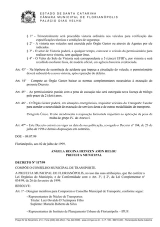 E S T A D O D E S A N T A C A T A R I N A 
C Â M A R A M U N I C I P A L D E F L O R I A N Ó P O L I S 
P A L Á C I O D I A S V E L H O 
Praça XV de Novembro, 214 - Fone (048) 224-2544 - Fax 222-5599 - www.cmf.gov.sc.br - C. P. 166 - 88010-400 - Florianópolis-Santa Catarina 
§ 1º - Trimestralmente será procedida vistoria ordinária nos veículos para verificação das 
especificações técnicas e condições de segurança 
§ 2º - A vistoria nos veículos será exercida pelo Órgão Gestor ou através de Agentes por ele 
indicados. 
§ 3º - O setor de Vistoria poderá, a qualquer tempo, convocar o veículo do permissionário para 
realizar nova vistoria, sem qualquer ônus. 
§ 4º - O Valor do Selo de Vistoria será correspondente a 5 (cinco) UFIR’s, por vistoria e será 
recolhido mediante Guia, de modelo oficial, em agência bancária credenciada. 
Art. 43º – Na hipótese de ocorrência de acidente que impeça a circulação do veículo, o permissionário 
deverá submetê-lo a nova vistoria, após reparação do defeito. 
Art. 44º – Compete ao Órgão Gestor baixar as normas complementares necessárias à execução do 
presente Decreto. 
Art. 45º – Ao permissionário punido com a pena de cassação não será outorgada nova licença de tráfego 
pelo prazo de 2 (dois) anos. 
Art. 46º – O Órgão Gestor poderá, em situações emergenciais, requisitar veículos do Transporte Escolar 
para atender a necessidade de execução de serviços desta e de outras modalidades de transporte. 
Parágrafo Único. O não atendimento à requisição formulada importará na aplicação da pena de 
multa do grupo IV, do Anexo I. 
Art. 47º – Este Decreto entrará em vigor na data da sua publicação, revogado o Decreto nº 184, de 23 de 
julho de 1998 e demais disposições em contrário. 
DOE – 09.07.99 
Florianópolis, aos 02 de julho de 1999. 
ANGELA REGINA HEINZEN AMIN HELOU 
PREFEITA MUNICIPAL 
DECRETO Nº 117/99 
COMPÕE O CONSELHO MUNICIPAL DE TRANSPORTE. 
A PREFEITA MUNICIPAL DE FLORIANÓPOLIS, no uso das suas atribuições, que lhe confere a 
Lei Orgânica do Município, e de Conformidade com o Art. 3º, § 2º, da Lei Complementar nº 
034/99, de 26 de fevereiro de 1999. 
RESOLVE: 
Art. 1º - Designar membros para Comporem o Conselho Municipal de Transporte, conforme segue: 
- Representantes do Núcleo de Transportes: 
Titular: Luiz Osvaldo D’Acâmpora Filho 
Suplente: Marcelo Roberto da Silva 
- Representantes do Instituto de Planejamento Urbano de Florianópolis – IPUF: 
 