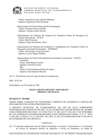 E S T A D O D E S A N T A C A T A R I N A 
C Â M A R A M U N I C I P A L D E F L O R I A N Ó P O L I S 
P A L Á C I O D I A S V E L H O 
Praça XV de Novembro, 214 - Fone (048) 224-2544 - Fax 222-5599 - www.cmf.gov.sc.br - C. P. 166 - 88010-400 - Florianópolis-Santa Catarina 
Titular: Engenheiro Carlos Eduardo Medeiros 
Suplente: Engenheiro Fábio Ritzmann 
- Representantes da Câmara Municipal de Florianópolis: 
Titular: Vereador Francisco Rzatki 
Suplente: Vereador Juarez Silveira 
- Representantes do Sindicato das Empresas de Transporte Urbano de Passageiros da 
Grande Florianópolis – SETUF: 
Titular: Gildo Formento 
Suplente: Roger Nascimento e Silva 
- Representantes do Sindicato dos Condutores e Trabalhadores em Transporte Urbano de 
Passageiros da Grande Florianópolis – SINDIMOC: 
Titular: José Ricardo Toscan de Freitas 
Suplente: Leomir Miguel Scheffer 
– Representantes da União Florianopolitana de Entidades Comunitárias – UFECO: 
- Continente: 
Titular: Jorge Rogério Lautert 
Suplente: José Paulo Simas 
– Ilha: 
Titular: Carlos Guilherme Rocha dos Santos 
Suplente: José Sebastião Marcatti. 
Art. 2º - Este Decreto entra em vigor na data de sua publicação. 
DOE - 07.07.99 
Florianópolis, aos 02 de julho de 1999. 
ANGELA REGINA HEINZEN AMIN HELOU 
PREFEITA MUNICIPAL 
DECRETO Nº 369/2000 
DISPÕE SOBRE O SERVIÇO DE TRANSPORTE TURÍSTICO DE SUPERFÍCIE E SERVIÇO DE 
FRETAMENTO E DÁ OUTRAS PROVIDÊNCIAS. 
A PREFEITA MUNICIPAL DE FLORIANÓPOLIS, NO USO DE SUAS ATRIBUIÇÕES 
CONFERIDAS PELO INCISO III, DO ART. 74, DA LEI ORGÂNICA DO MUNÍCIPIO, DE ACORDO 
COM O PRESCRITO DOS ARTS. 135, ITEM VIII E 231 DA LEI Nº 9.503, DE 23 DE SETEMBRO 
DE 1997 (CÓDIGO DE TRÂNSITO BRASILEIRO) E NOS TERMOS DAS LETRAS “A” E “C”, DO § 
2º, DO ART. 4º, DOS § 1º E § 2º, DO ART. 44 E ART. 85, DA LEI COMPLEMENTAR Nº 034, DE 26 
DE FEVEREIRO DE 1999, DECRETA: 
CAPÍTULO I 
Art. 1º O presente regulamento tem por objetivo disciplinar a execução, o licenciamento e a fiscalização 
do serviço de transporte turístico de superfície e serviço de fretamento, na cidade de 
 