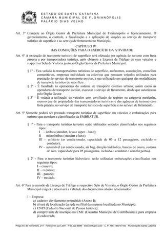 E S T A D O D E S A N T A C A T A R I N A 
C Â M A R A M U N I C I P A L D E F L O R I A N Ó P O L I S 
P A L Á C I O D I A S V E L H O 
Praça XV de Novembro, 214 - Fone (048) 224-2544 - Fax 222-5599 - www.cmf.gov.sc.br - C. P. 166 - 88010-400 - Florianópolis-Santa Catarina 
Art. 3º Compete ao Órgão Gestor da Prefeitura Municipal de Florianópolis o licenciamenoto. O 
gerenciamento, o controle, a fiscalização e a aplicação de sanções ao serviço de transporte 
turístico de superfície e ao serviço de fretamento no Município. 
CAPÍTULO IV 
DAS CONDIÇÕES PARA O EXERCÍCIO DA ATIVIDADE 
Art. 4º A execução do transporte turístico de superfície será efetuada por agência de turismo com frota 
própria e por transportadora turística, após obterem a Licença de Tráfego de seus veículos e 
respectivo Selo de Vistoria junto ao Órgão Gestor da Prefeitura Municipal. 
§ 1º - Fica vedada às transportadoras turísticas de superfície, autônomos, associações, conselhos 
comunitários, empresas individuais ou coletivas que possuam veículos utilizados para 
prestação de serviço de transporte escolar, a sua utilização em qualquer das modalidades 
de transporte turístico de superfície. 
§ 2º - É facultado às operadoras do sistema de transporte coletivo urbano, assim como às 
operadoras de transporte escolar, executar o serviço de fretamento, desde que autorizadas 
pelo Órgão Gestor. 
§ 3º - É vedada a utilização de veículos com certificado de registro na categoria particular, 
mesmo que de propriedade das transportadoras turísticas e das agências de turismo com 
frota própria, no serviço de transporte turístico de superfície e no serviço de fretamento. 
Art. 5º Somente poderá ser prestado transporte turístico de superfície em veículos e embarcações para 
turismo que atendam a classificação da EMBRATUR. 
§ 1º - Para o transporte turístico terrestre serão utilizados veículos classificados nos seguintes 
tipos: 
I – ônibus (standart, luxo e super – luxo); 
II – microônibus (standart e luxo); 
III – utilitário (ar condicionado, capacidade de 05 a 12 passageiros, excluído o 
condutor); 
IV – automóvel (ar condicionado, air bag, direção hidráulica, bancos de couro, sistema 
de som, capacidade para 05 passageiros, incluído o condutor e com 04 portas). 
§ 2º - Para o transporte turístico hidroviário serão utilizadas embarcações classificadas nos 
seguintes tipos: 
I – cruzeiro; 
II – excursão; 
III – passeio; 
IV – traslado. 
Art. 6º Para a emissão da Licença de Tráfego e respectivo Selo de Vistoria, o Órgão Gestor da Prefeitura 
Municipal exigirá e observará a validade dos documentos abaixo relacionados: 
I – Empresa: 
a) cadastro devidamente preenchido (Anexo I); 
b) alvará de localização da sede ou filial da empresa localizada no Município: 
c) CNPJ (Cadastro Nacional de Pessoa Jurídica); 
d) comprovante de inscrição no CMC (Cadastro Municipal de Contribuintes), para empresa 
já cadastrada; 
 