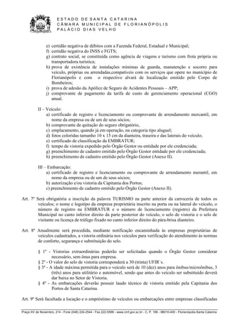 E S T A D O D E S A N T A C A T A R I N A 
C Â M A R A M U N I C I P A L D E F L O R I A N Ó P O L I S 
P A L Á C I O D I A S V E L H O 
Praça XV de Novembro, 214 - Fone (048) 224-2544 - Fax 222-5599 - www.cmf.gov.sc.br - C. P. 166 - 88010-400 - Florianópolis-Santa Catarina 
e) certidão negativa de débitos com a Fazenda Federal, Estadual e Municipal; 
f) certidão negativa do INSS e FGTS; 
g) contrato social, se constituída como agência de viagens e turismo com frota própria ou 
transportadora turística; 
h) prova de existência de instalações mínimas de guarda, manutenção e socorro para 
veículo, próprias ou arrendadas,compatíveis com os serviços que opere no município de 
Florianópolis e com o respectivo alvará de localização emitido pelo Corpo de 
Bombeiros; 
i) prova de adesão da Apólice de Seguro de Acidentes Pessoais – APP; 
j) comprovante de pagamento da tarifa de custo de gerenciamento operacional (CGO) 
anual. 
II – Veículo: 
a) certificado de registro e licenciamento ou comprovante de arrendamento mercantil, em 
nome da empresa ou de um de seus sócios; 
b) comprovante de quitação do seguro obrigatório, 
c) emplacamento, quando já em operação, na categoria tipo aluguel; 
d) fotos coloridas tamanho 10 x 15 cm da dianteira, traseira e das laterais do veículo; 
e) certificado de classificação da EMBRATUR; 
f) tempo de vistoria expedido pelo Órgão Gestor ou entidade por ele credenciada; 
g) preenchimento de cadastro emitido pelo Órgão Gestor entidade por ele credenciada; 
h) preenchimento de cadastro emitido pelo Órgão Gestor (Anexo II). 
III – Embarcação: 
a) certificado de registro e licenciamento ou comprovante de arrendamento merantil, em 
nome da empresa ou de um de seus sócios; 
b) autorização e/ou vistoria da Capitania dos Portos; 
c) preenchimento de cadastro emitido pelo Órgão Gestor (Anexo II). 
Art. 7º Será obrigatória a inscrição da palavra TURISMO na parte anterior da carroceria de todos os 
veículos; o nome e logotipo da empresa proprietária inscrito na porta ou na lateral do veículo, o 
número de registro na EMBRATUR e o número de licenciamento (registro) da Prefeitura 
Municipal no canto inferior direito da parte posterior do veículo, o selo de vistoria e o selo de 
visitante ou licença de tráfego fixado no canto inferior direito do pára-brisa dianteiro. 
Art. 8º Anualmente será procedida, mediante notificação encaminhada às empresas proprietárias de 
veículos cadastrados, a vistoria ordinária nos veículos para verificação do atendimento às normas 
de conforto, segurança e substituição do selo. 
§ 1º - Vistorias extraordinárias poderão ser solicitadas quando o Órgão Gestor considerar 
necessário, sem ônus para empresa. 
§ 2º - O valor do selo de vistoria corresponderá a 30 (trinta) UFIR`s. 
§ 3º - A idade máxima permitida para o veículo será de 10 (dez) anos para ônibus/microônibus, 3 
(três) anos para utilitário e automóvel, sendo que antes do veículo ser substituído deverá 
dar baixa no Setor de Vistoria. 
§ 4º - As embarcações deverão possuir laudo técnico de vistoria emitido pela Capitania dos 
Portos de Santa Catarina. 
Art. 9º Será facultada a locação e o empréstimo de veículos ou embarcações entre empresas classificadas 
 