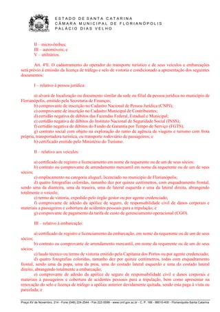 E S T A D O D E S A N T A C A T A R I N A 
C Â M A R A M U N I C I P A L D E F L O R I A N Ó P O L I S 
P A L Á C I O D I A S V E L H O 
Praça XV de Novembro, 214 - Fone (048) 224-2544 - Fax 222-5599 - www.cmf.gov.sc.br - C. P. 166 - 88010-400 - Florianópolis-Santa Catarina 
II – micro-ônibus; 
III – automóveis; e 
V – utilitários. 
Art. 4ºE. O cadastramento do operador do transporte turístico e de seus veículos e embarcações 
será prévio à emissão da licença de tráfego e selo de vistoria e condicionado a apresentação dos seguintes 
documentos: 
I – relativo à pessoa jurídica: 
a) alvará de localização ou documento similar da sede ou filial da pessoa jurídica no município de 
Florianópolis, emitido pela Secretaria de Finanças; 
b) comprovante de inscrição no Cadastro Nacional de Pessoa Jurídica (CNPJ); 
c) comprovante de inscrição no Cadastro Municipal de Contribuintes; 
d) certidão negativa de débitos das Fazendas Federal, Estadual e Municipal; 
e) certidão negativa de débitos do Instituto Nacional de Seguridade Social (INSS); 
f) certidão negativa de débitos do Fundo de Garantia por Tempo de Serviço (FGTS); 
g) contrato social com objeto na exploração do ramo de agência de viagens e turismo com frota 
própria, transportadora turística, ou transporte rodoviário de passageiros; e 
h) certificado emitido pelo Ministério do Turismo. 
II – relativo aos veículos: 
a) certificado de registro e licenciamento em nome da requerente ou de um de seus sócios; 
b) contrato ou comprovante de arrendamento mercantil em nome da requerente ou de um de seus 
sócios; 
c) emplacamento na categoria aluguel, licenciado no município de Florianópolis; 
d) quatro fotografias coloridas, tamanho dez por quinze centímetros, com enquadramento frontal, 
sendo uma da dianteira, uma da traseira, uma de lateral esquerda e uma da lateral direita, abrangendo 
totalmente o veículo; 
e) termo de vistoria, expedido pelo órgão gestor ou por agente credenciado; 
f) comprovante de adesão da apólice de seguro, de responsabilidade civil de danos corporais e 
materiais a passageiros e cobertura de acidentes pessoais para a tripulação; e 
g) comprovante de pagamento da tarifa de custo de gerenciamento operacional (CGO). 
III – relativo à embarcação: 
a) certificado de registro e licenciamento da embarcação, em nome da requerente ou de um de seus 
sócios; 
b) contrato ou comprovante de arrendamento mercantil, em nome da requerente ou de um de seus 
sócios; 
c) laudo técnico ou termo de vistoria emitido pela Capitania dos Portos ou por agente credenciado; 
d) quatro fotografias coloridas, tamanho dez por quinze centímetros, todas com enquadramento 
frontal, sendo uma da popa, uma da proa, uma do costado lateral esquerdo e uma do costado lateral 
direito, abrangendo totalmente a embarcação; 
e) comprovante de adesão da apólice de seguro de responsabilidade civil e danos corporais e 
materiais à passageiros e cobertura de acidentes pessoais para a tripulação, bem como apresentar na 
renovação do selo e licença de tráfego a apólice anterior devidamente quitada, sendo esta paga à vista ou 
parcelada; e 
 