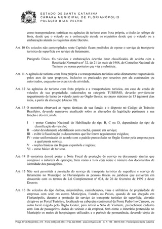 E S T A D O D E S A N T A C A T A R I N A 
C Â M A R A M U N I C I P A L D E F L O R I A N Ó P O L I S 
P A L Á C I O D I A S V E L H O 
Praça XV de Novembro, 214 - Fone (048) 224-2544 - Fax 222-5599 - www.cmf.gov.sc.br - C. P. 166 - 88010-400 - Florianópolis-Santa Catarina 
como transportadoras turísticas ou agências de turismo com frota própria, a título de reforço de 
frota, desde que o veículo ou a embarcação atenda os requisitos desde que o veículo ou a 
embarcação atenda os requisitos deste Decreto. 
Art. 10 Os veículos não contemplados neste Capítulo ficam proibidos de operar o serviço de transporte 
turístico de superfície e o serviço de fretamento. 
Parágrafo Único. Os veículos e embarcações deverão estar classificados de acordo com a 
Resolução Normativa nº 32. de 21 de maio de 1988, do Conselho Nacional de 
Turismo ou norma posterior que vier a substituir. 
Art. 11 A agência de turismo com frota própria e a transportadora turística serão diretamente responsáveis 
pelos atos de seus prepostos, inclusive os praticados por terceiros por ela contratados ou 
autorizados, enquanto no exercício da atividade. 
Art. 12 As agências de turismo com frota própria e a transportadora turística, em caso de venda de 
veículos de sua propriedade, cadastrados na categoria TURISMO, deverão providenciar 
requerimento de baixa do veículo junto ao Órgão Gestor, no prazo máximo de 15 (quinze) dias 
úteis, a partir da alienação (Anexo III). 
Art. 13 O motorista observará as regras técnicas de sua função e o disposto no Código de Trânsito 
Brasileiro, devendo manter-se atualizado sobre as alterações da legislação pertinente a sua 
função e deverá, ainda: 
I - portar Carteira Nacional de Habilitação do tipo B, C ou D, dependendo do tipo de 
classificação do veículo; 
II - estar devidamente edentificado com crachá, quando em serviço; 
III - exibir à fiscalização os documentos que lhe forem regulamente exigidos; 
IV - estar uniformizado de acordo com o padrão protocolado no Órgão Gestor pela empresa para 
a qual presta serviço; 
V - noções básicas das línguas espanhola e inglesa; 
VI - curso básico de turismo. 
Art. 14 O motorista deverá portar a Nota Fiscal de prestação de serviço ou documento similar que 
comprove a natureza da operação, bem como a lista com nome e número dos documentos de 
identidade dos passageiros. 
Art. 15 Não será permitida a prestação do serviço de transporte turístico de superfície e serviço de 
fretamento no Município de Florianópolis às pessoas físicas ou jurídicas que estiverem em 
desacordo com os termos da Lei Complementar nº 034, de 26 de fevereiro de 1999 e deste 
Decreto. 
Art. 16 Os veículos do tipo ônibus, microônibus, caminhonetes, vans e utilitários de propriedade de 
empresas com sede em outros Municípios, Estados ou Países, quando de sua chegada em 
Florianópolis, durante a prestação de serviço de transporte turístico de superfície, deverão 
dirigir-se ao Portal Turístico, localizado na cabeceira continental da Ponte Pedro Ivo Campos, ou 
outro local exigido pelo Órgão Gestor, para retirar o Selo de Visitante, preenchendo cadastro 
com lista de passageiros, dados do veículo e da empresa, bem como o itinerário pretendido no 
Município os meios de hospedagem utilizados e o período de permanência, devendo cópia do 
 