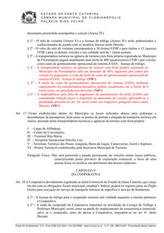 E S T A D O D E S A N T A C A T A R I N A 
C Â M A R A M U N I C I P A L D E F L O R I A N Ó P O L I S 
P A L Á C I O D I A S V E L H O 
Praça XV de Novembro, 214 - Fone (048) 224-2544 - Fax 222-5599 - www.cmf.gov.sc.br - C. P. 166 - 88010-400 - Florianópolis-Santa Catarina 
documento preenchido acompanhar o veículo (Anexo IV). 
§ 1º - O selo de visitante (Anexo V) e a licença de tráfego (Anexo IV) serão padronizados e 
confeccionados de acordo com os modelos Anexos neste Decreto. 
§ 2º - O valor do selo de visitante corresponderá a 30 (trinta) UFIR`s para ônibus e 15 (quinze) 
UFIR`s para os demais veículos e sua validade será de 1 (uma) semana. 
§ 3º - A transportadora turística ou agência de turismo com frota própria registrada no Município 
de Florianópolis pagará anualmente uma tarifa de 400 (quatrocentos) UFIR`s por veículo, 
como custo de gerenciamento operacional do sistema (CGO) – licença de tráfego. 
§ 4º - A transportadora turística ou agência de turismo com frota própria registrada no 
Município de Florianópolis terá um desconto de 40% (quarenta por cento) por 
veículo no pagamento a vista da tarifa de custo do gerenciamento operacional do 
sistema (CGO) – licença de tráfego. (NR*) 
§ 5º - A tarifa de custo do gerenciamento operacional do sistema (CGO), mediante 
requerimento da transportadora/operadora, poderá, anualmente, até o limite de 6 
(seis) vezes, ser parcelada sem desconto. (NR*) 
§ 6º - A inadimplência pela falta de pagamento do parcelamento da tarifa (CGO) será 
considerada infração grave e importará na apreensão do veículo, aplicando-se a 
penalidade prescrita no art. 34, assim como seu respectivo parágrafo único, deste 
Decreto. (NR*) 
Art. 17 Ficam estabelecidos dentro do Município os locais indicados abaixo para embarque e 
desembarque de passageiros, bem como os pontos de partida e chegada de transporte turística em 
roteiro, prestado pelas transportadoras turísticas e agências de turismo com frota própria: 
I - Largo da Alfândega; 
II - Centro de Convenções; 
III - Terminal Rita Maria; 
IV - Aeroporto Iternacional Hercílio Luz; 
V - Terminais Turístico das Praias: Joaquina, Barra da Lagoa, Canasvieiras, Jurerê e Ingleses; 
VI - Pontos Turísticos estabelecidos pela Secretaria Municipal de Turismo. 
Parágrafo Único. Não será permitida a parada permanente de veículos nestes locais públicos, 
caracterizando ponto privativo de exploração comercial, a favor de uma 
pessoa física ou jurídica, em detrimento das demais empresas. 
CAPITULO V 
DA COOPERATIVA 
Art. 18 A Cooperativa devidamente registrada na Junta Comercial do Estado de Santa Catarina, que esteja 
em dia com as obrigações fiscais municipal, estadual e federal, poderá ter registro junto ao Órgão 
Gestor para execução do serviço de transporte turístico de superfície e serviço de fretamento. 
§ 1º - A licença de tráfego para o cooperado somente terá validade enquanto o mesmo pertencer 
à Cooperativa. 
§ 2º - A saída do cooperado da Cooperativa importará na devolução da Licença de Tráfego à 
Prefeitura Municipal, assim como na perda do emplacamento de característica comercial, 
salvo se o cooperado, antes de deixar a Cooperativa, enquadrar-se no art. 6º, deste 
Decreto. 
 