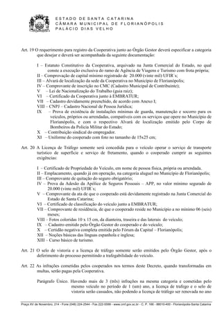 E S T A D O D E S A N T A C A T A R I N A 
C Â M A R A M U N I C I P A L D E F L O R I A N Ó P O L I S 
P A L Á C I O D I A S V E L H O 
Praça XV de Novembro, 214 - Fone (048) 224-2544 - Fax 222-5599 - www.cmf.gov.sc.br - C. P. 166 - 88010-400 - Florianópolis-Santa Catarina 
Art. 19 O requerimento para registro da Cooperativa junto ao Órgão Gestor deverá especificar a categoria 
que desejar e deverá ser acompanhada da seguinte documentação: 
I – Estatuto Constitutivo da Cooperativa, arquivado na Junta Comercial do Estado, no qual 
conste a execução exclusiva do ramo de Agência de Viagens e Turismo com frota própria; 
II – Comprovação de capital mínimo registrado de 20.000 (vinte mil) UFIR`s; 
III – Alvará de localização da sede da Cooperativa no Município de Florianópolis; 
IV – Comprovante de inscrição no CMC (Cadastro Municipal de Contribuinte); 
V – Lei de Nacionalização do Trabalho (guia raiz); 
VI – Certificado da Cooperativa junto à EMBRATUR; 
VII – Cadastro devidamente preenchido, de acordo com Anexo I; 
VIII – CNPJ – Cadastro Nacional de Pessoa Jurídica; 
IX – Prova de existência de instalações mínimas de guarda, manutenção e socorro para os 
veículos, próprios ou arrendadas, compatíveis com os serviços que opere no Município de 
Florianópolis, e com o respectivo Alvará de localização emitido pelo Corpo de 
Bombeiros da Policia Militar do Estado; 
X – Contribuição sindical do empregador. 
XI – Uniforme do cooperado com foto no tamanho de 15x25 cm; 
Art. 20 A Licença de Tráfego somente será concedida para o veículo operar o serviço de transporte 
turístico de superfície e serviço de fretamento, quando o cooperado cumprir as seguintes 
exigências: 
I – Certificado de Propriedade do Veículo, em nome de pessoa física, própria ou arrendada. 
II – Emplacamento, quando já em operação, na categoria aluguel no Município de Florianópolis; 
III – Comprovante de quitação do seguro obrigatório; 
IV – Prova da Adesão da Apólice de Seguros Pessoais – APP, no valor mínimo segurado de 
20.000 (vinte mil) UFIR`s; 
V – Comprovante da ata de que o cooperado está devidamente registrado na Junta Comercial do 
Estado de Santa Catarina; 
VI – Certificado de classificação do veículo junto a EMBRATUR; 
VII – Comprovante de residência, de que o cooperado reside no Município a no mínimo 06 (seis) 
meses; 
VIII – Fotos coloridas 10 x 15 cm, da dianteira, traseira e das laterais do veículo; 
IX – Cadastro emitido pelo Órgão Gestor do cooperado e do veículo; 
X – Certidão negativa completa emitida pelo Fórum da Capital – Florianópolis; 
XII – Noções básicas das línguas espanhola e inglesa; 
XIII – Curso básico de turismo. 
Art. 21 O selo de vistoria e a licença de tráfego somente serão emitidos pelo Órgão Gestor, após o 
deferimento do processo permitindo a trafegabilidade do veículo. 
Art. 22 As infrações cometidas pelos cooperados nos termos deste Decreto, quando transformadas em 
multas, serão pagas pela Cooperativa. 
Parágrafo Único. Havendo mais de 3 (três) infrações na mesma categoria e cometidas pelo 
mesmo veículo no período de 1 (um) ano, a licença de trafego e o selo de 
vistoria serão cassados, não podendo a licença de tráfego ser renovada no ano 
 
