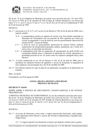 E S T A D O D E S A N T A C A T A R I N A 
C Â M A R A M U N I C I P A L D E F L O R I A N Ó P O L I S 
P A L Á C I O D I A S V E L H O 
Praça XV de Novembro, 214 - Fone (048) 224-2544 - Fax 222-5599 - www.cmf.gov.sc.br - C. P. 166 - 88010-400 - Florianópolis-Santa Catarina 
III, do art. 74, da Lei Orgânica do Município, de acordo com o prescrito dos arts. 135, item VIII e 
231 da Lei nº 9.503, de 23 de setembro de 1997 (Código de Trânsito Brasileiro) e nos termos das 
letras “a” e “c”, do § 2º, do art. 4º, dos § 1º e § 2º, do art. 44 e art. 85, da Lei Complementar nº 034, 
de 26 de fevereiro de 1999, 
DECRETA: 
Art. 1º - Acrescenta os § 4º, § 5º e § 6º, no art.16, do Decreto nº 369, de 05 de abril de 2000, com a 
seguinte redação: 
“§ 4º - A transportadora turística ou agência de turismo com frota própria registrada no 
Município de Florianópolis terá um desconto de 40% (quarenta por cento) por 
veículo no pagamento a vista da tarifa de custo do gerenciamento operacional do 
sistema (CGO) – licença de tráfego. 
§ 5º - A tarifa de custo do gerenciamento operacional do sistema (CGO), mediante 
requerimento da transportadora/operadora, poderá, anualmente, até o limite de 6 
(seis) vezes, ser parcelada sem desconto. 
§ 6º - A inadimplência pela falta de pagamento do parcelamento da tarifa (CGO) será 
considerada infração grave e importará na apreensão do veículo, aplicando-se a 
penalidade prescrita no art. 34, assim como seu respectivo parágrafo único, deste 
Decreto.” 
Art. 2º - O prazo estabelecido no art. 40, do Decreto nº 369, de 05 de abril de 2000, para as 
operadoras do transporte turístico de superfície e serviço de fretamento se adequarem às 
suas exigências, fica prorrogado até o dia 30 de setembro de 2000. 
Art. 3º - Este Decreto entrará em vigor na data de sua publicação, revogando-se às disposições em 
contrário. 
DOE - 01.09.00 
Florianópolis, aos 29 de agosto de 2000. 
ANGELA REGINA HEINZEN AMIN HELOU 
PREFEITA MUNICIPAL 
DECRETO Nº 1164/01 
DISPÕE SOBRE O SERVIÇO DE FRETAMENTO, VIAGEM ESPECIAL E DÁ OUTRAS 
PROVIDÊNCIAS. 
A PREFEITA MUNICIPAL DE FLORIANÓPOLIS, no uso das atribuições prescritas pelo inciso 
III, do art. 74, da Lei Orgânica do Município, de acordo com o previsto nos arts. 135, item VIII e 
231 da Lei nº 9.503, de 23 de setembro de 1997 (Código de Trânsito Brasileiro) e nos termos da 
letra “a”, do § 2º, inciso II, do art. 4º, dos §1º e § 2º, do art. 44 e art. 85, da Lei Complementar nº 
034, de 26 de fevereiro de 1999, 
DECRETA: 
Art. 1º - O serviço de fretamento, assim como a viagem especial dele decorrente, serão regidos 
pelas disposições deste Decreto e através das Normas Complementares expedidas pelo 
Órgão Gestor. 
§ 1º - A viagem especial é um fretamento eventual, que dispensa contrato entre as partes, 
 