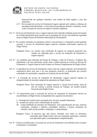 E S T A D O D E S A N T A C A T A R I N A 
C Â M A R A M U N I C I P A L D E F L O R I A N Ó P O L I S 
P A L Á C I O D I A S V E L H O 
Praça XV de Novembro, 214 - Fone (048) 224-2544 - Fax 222-5599 - www.cmf.gov.sc.br - C. P. 166 - 88010-400 - Florianópolis-Santa Catarina 
desenvolvida em qualquer itinerário, sem caráter de linha regular e com fim 
especifico. 
§ 2º - Na execução do serviço de fretamento/viagem especial será vedada a cobrança de 
passagem individualizada e a renovação de passageiros durante o itinerário, assim 
como a fixação de roteiros ou trajetos e horários regulares. 
Art. 2º - O serviço de fretamento e/ou a viagem especial será realizado mediante ajuste de locação 
do veículo diretamente pelo usuário com a prestadora de serviço, devidamente registrada 
junto ao Órgão Gestor da Prefeitura Municipal de Florianópolis. 
Art. 3º - Os veículos utilizados no transporte coletivo convencional e o transporte escolar poderão 
executar o serviço de fretamento/viagem especial, mediante autorização expressa do 
Órgão Gestor. 
Parágrafo Único. Ao veículo com certificado de registro na categoria particular fica 
vedado sua utilização para o serviço de transporte de fretamento e 
viagem especial. 
Art. 4º - As condições para obtenção da licença de Tráfego, o Selo de Vistoria, o Cadastro das 
Operadoras e de seus motoristas, assim como a idade máxima do veículo no Serviço de 
Fretamento e Viagem Especial serão fixados em Norma Complementar do Órgão Gestor. 
Art. 5º - A operadora do serviço de fretamento, assim como de viagem especial, será diretamente 
responsável pelos seus atos e de seus prepostos inclusive os praticados por terceiro 
contratados ou autorizados, enquanto no exercício da sua atividade. 
Art. 6º - A execução do serviço de transporte de fretamento/ viagem especial importa na 
obrigatoriedade de inscrição cadastral da operadora no Órgão Gestor. 
Parágrafo Único. Para realização de viagem especial o veículo deverá portar, alem do 
selo de vistoria, a devida Licença de Tráfego, em modelo próprio 
fornecido pelo Órgão Gestor. 
Art. 7º - O requerimento para a execução do serviço de transporte de fretamento deverá ser 
encaminhado ao Órgão Gestor acompanhado dos seguintes documentos: 
I – fotocópia do contrato para a prestação dos serviços, quando fretamento; 
II – modelo da carteira com a identificação do usuário; 
III – croqui detalhado do itinerário do fretamento, com especificações de ruas, rodovias 
municipais, estaduais e federais, localidades, distritos, e pontos constantes do 
contrato, onde será procedido o embarque e o desembarque. 
Parágrafo Único. O processo que não estiver instruído com todos os elementos 
solicitados pelo Órgão Gestor terá sua tramitação paralisada e somente 
será apreciado após a correspondente complementação. 
Art. 8º - O preço acordado para a execução do serviço de fretamento será definido entre as partes 
(contratante e contratada). 
 