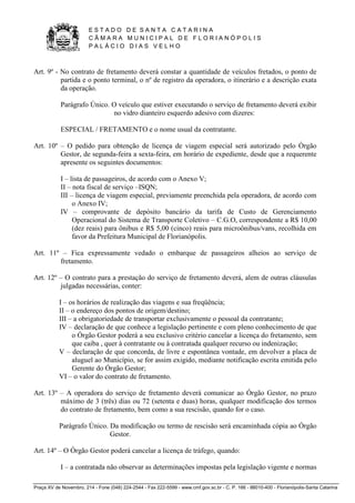 E S T A D O D E S A N T A C A T A R I N A 
C Â M A R A M U N I C I P A L D E F L O R I A N Ó P O L I S 
P A L Á C I O D I A S V E L H O 
Praça XV de Novembro, 214 - Fone (048) 224-2544 - Fax 222-5599 - www.cmf.gov.sc.br - C. P. 166 - 88010-400 - Florianópolis-Santa Catarina 
Art. 9º - No contrato de fretamento deverá constar a quantidade de veículos fretados, o ponto de 
partida e o ponto terminal, o nº de registro da operadora, o itinerário e a descrição exata 
da operação. 
Parágrafo Único. O veículo que estiver executando o serviço de fretamento deverá exibir 
no vidro dianteiro esquerdo adesivo com dizeres: 
ESPECIAL / FRETAMENTO e o nome usual da contratante. 
Art. 10º – O pedido para obtenção de licença de viagem especial será autorizado pelo Órgão 
Gestor, de segunda-feira a sexta-feira, em horário de expediente, desde que a requerente 
apresente os seguintes documentos: 
I – lista de passageiros, de acordo com o Anexo V; 
II – nota fiscal de serviço –ISQN; 
III – licença de viagem especial, previamente preenchida pela operadora, de acordo com 
o Anexo IV; 
IV – comprovante de depósito bancário da tarifa de Custo de Gerenciamento 
Operacional do Sistema de Transporte Coletivo – C.G.O, correspondente a R$ 10,00 
(dez reais) para ônibus e R$ 5,00 (cinco) reais para microônibus/vans, recolhida em 
favor da Prefeitura Municipal de Florianópolis. 
Art. 11º – Fica expressamente vedado o embarque de passageiros alheios ao serviço de 
fretamento. 
Art. 12º – O contrato para a prestação do serviço de fretamento deverá, alem de outras cláusulas 
julgadas necessárias, conter: 
I – os horários de realização das viagens e sua freqüência; 
II – o endereço dos pontos de origem/destino; 
III – a obrigatoriedade de transportar exclusivamente o pessoal da contratante; 
IV – declaração de que conhece a legislação pertinente e com pleno conhecimento de que 
o Órgão Gestor poderá a seu exclusivo critério cancelar a licença do fretamento, sem 
que caiba , quer à contratante ou à contratada qualquer recurso ou indenização; 
V – declaração de que concorda, de livre e espontânea vontade, em devolver a placa de 
aluguel ao Município, se for assim exigido, mediante notificação escrita emitida pelo 
Gerente do Órgão Gestor; 
VI – o valor do contrato de fretamento. 
Art. 13º – A operadora do serviço de fretamento deverá comunicar ao Órgão Gestor, no prazo 
máximo de 3 (três) dias ou 72 (setenta e duas) horas, qualquer modificação dos termos 
do contrato de fretamento, bem como a sua rescisão, quando for o caso. 
Parágrafo Único. Da modificação ou termo de rescisão será encaminhada cópia ao Órgão 
Gestor. 
Art. 14º – O Órgão Gestor poderá cancelar a licença de tráfego, quando: 
I – a contratada não observar as determinações impostas pela legislação vigente e normas 
 