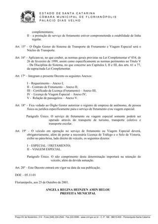 E S T A D O D E S A N T A C A T A R I N A 
C Â M A R A M U N I C I P A L D E F L O R I A N Ó P O L I S 
P A L Á C I O D I A S V E L H O 
Praça XV de Novembro, 214 - Fone (048) 224-2544 - Fax 222-5599 - www.cmf.gov.sc.br - C. P. 166 - 88010-400 - Florianópolis-Santa Catarina 
complementares; 
II – a prestação do serviço de fretamento estiver comprometendo a estabilidade de linha 
regular. 
Art. 15º – O Órgão Gestor do Sistema de Transporte de Fretamento e Viagem Especial será o 
Núcleo de Transporte. 
Art. 16º – Aplicam-se, no que couber, as normas gerais previstas na Lei Complementar nº 034, de 
26 de fevereiro de 1999, assim como especificamente as normas pertinentes no Titulo V 
– Da Disciplina do Sistema, no que concerne aos Capítulos I, II e III, dos arts. 61 a 77, 
da supracitada Lei Complementar. 
Art. 17º – Integram o presente Decreto os seguintes Anexos: 
I – Requerimento – Anexo I; 
II – Contrato de Fretamento – Anexo II; 
III – Certificado de Licença (Fretamento) – Anexo III; 
IV – Licença de Viagem Especial – Anexo IV; 
V - Relação de passageiros – Anexo V. 
Art. 18º – Fica vedado ao Órgão Gestor autorizar o registro de empresa de autônomo, de pessoa 
física ou jurídica especificamente para o serviço de fretamento e/ou viagem especial. 
Parágrafo Único. O serviço de fretamento ou viagem especial somente poderá ser 
operado através do transporte de turismo, transporte coletivo e 
transporte escolar. 
Art. 19º – O veículo em operação no serviço de fretamento ou Viagem Especial deverá, 
obrigatoriamente, além de portar a necessária Licença de Tráfego e o Selo de Vistoria, 
exibir no pára-brisa, lado direito do veículo, os seguintes dizeres: 
I – ESPECIAL / FRETAMENTO; 
II – VIAGEM ESPECIAL. 
Parágrafo Único. O não comprimento desta determinação importará na retenção do 
veículo, além da devida autuação. 
Art. 20º – Este Decreto entrará em vigor na data da sua publicação. 
DOE – 05.11.01 
Florianópolis, aos 25 de Outubro de 2001. 
ANGELA REGINA HEINZEN AMIN HELOU 
PREFEITA MUNICIPAL 
