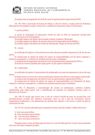 E S T A D O D E S A N T A C A T A R I N A 
C Â M A R A M U N I C I P A L D E F L O R I A N Ó P O L I S 
P A L Á C I O D I A S V E L H O 
Praça XV de Novembro, 214 - Fone (048) 224-2544 - Fax 222-5599 - www.cmf.gov.sc.br - C. P. 166 - 88010-400 - Florianópolis-Santa Catarina 
f) comprovante de pagamento da tarifa de custo de gerenciamento operacional (CGO). 
Art. 4ºF. Para a renovação da licença de tráfego e selo de vistoria, o órgão gestor da Prefeitura 
Municipal de Florianópolis exigirá e observará a validade dos documentos abaixo relacionados: 
I - pessoa jurídica: 
a) alvará de localização ou documento similar da sede ou filial da requerente emitido pela 
Secretaria de Finanças de Florianópolis; 
b) certidão negativa de débitos das Fazendas Federal, Estadual e Municipal; 
c) certidão negativa de débitos do Instituto Nacional de Seguridade Social (INSS); e 
d) certidão negativa de débitos do Fundo de Garantia por Tempo de Serviço (FGTS). 
II - veículo: 
a) certificado de registro e licenciamento em nome da pessoa jurídica requerente ou de um de seus 
sócios; 
b) comprovante de adesão da apólice de seguro de responsabilidade civil de danos corporais e 
materiais a passageiros, e cobertura de acidentes pessoais para a tripulação; 
c) comprovante de pagamento da tarifa de custo de gerenciamento operacional (CGO); e 
d) termo de vistoria expedido pelo órgão gestor ou por agente credenciado. 
III - embarcação: 
a) certificado de registro e licenciamento da embarcação, em nome da requerente ou de um de seus 
sócios; 
b) laudo técnico ou termo de vistoria emitido pela Capitania dos Portos ou por agente credenciado; 
c) comprovante de pagamento da tarifa de custo de gerenciamento operacional (CGO); e 
d) comprovante de adesão da apólice de seguro de responsabilidade civil obrigatório de danos 
corporais e materiais a passageiros, e cobertura de acidentes pessoais para a tripulação. 
Art. 4ºG. É obrigatória a caracterização do veículo ou embarcação, conforme modelos 
estabelecidos pelo órgão gestor com a identificação do operador do transporte turístico junto ao 
Ministério do Turismo. 
Art. 4ºH. O veículo que estiver com o selo de vistoria vencido há mais de noventa dias será 
automaticamente excluído dos cadastros municipais, salvo se, até a data do vencimento, houver 
requerimento justificando o seu afastamento por período não superior a seis meses, a partir da data de 
vencimento do selo. 
Art. 4ºI. Os veículos utilizados para o transporte turístico deverão atender a idade máxima de: 
I - treze anos para ônibus; 
II - doze anos para micro-ônibus; 
III – seis anos para utilitários; e 
IV - cinco anos para automóveis. 
Parágrafo único. O ano de fabricação do chassi ou o ano de fabricação do veículo será considerado 
como ano zero para contagem da idade. 
 
