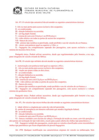 E S T A D O D E S A N T A C A T A R I N A 
C Â M A R A M U N I C I P A L D E F L O R I A N Ó P O L I S 
P A L Á C I O D I A S V E L H O 
Praça XV de Novembro, 214 - Fone (048) 224-2544 - Fax 222-5599 - www.cmf.gov.sc.br - C. P. 166 - 88010-400 - Florianópolis-Santa Catarina 
Art. 4ºJ. O veículo tipo automóvel deverá atender as seguintes características técnicas: 
I - três ou mais portas para acesso exclusivo dos ocupantes; 
II - ar condicionado; 
III - direção hidráulica ou assistida; 
IV - air bag duplo frontal; 
V - sistema de som com Cd player ou DVD player; 
VI - vidro elétrico em todas as portas de acesso dos ocupantes; 
VII - bancos de couro; 
VIII - pintura tipo metálica ou perolisada, sendo proibido o uso de veículos de cor branca; 
IX – motor com potência igual ou superior a 110cv; e 
X - bagageiro em compartimento separado dos passageiros, com acesso exclusivo e volume 
mínimo de trezentos litros livres. 
Parágrafo único. Poderá utilizar acessórios, desde que regulamentados pelo Inmetro, e/ou seja, 
parte integrante do veículo oriundo de fábrica. 
Art.4ºK. O veículo tipo utilitário deverá atender as seguintes características técnicas: 
I – motorização com potência total igual ou superior a 45cv; 
II – três ou mais portas para acesso exclusivo dos ocupantes; 
III – tração nas quatro rodas ou dois eixos; 
IV - ar condicionado; 
V - direção hidráulica ou assistida; 
VI - air bag duplo frontal; 
VII - sistema de som com Cd player ou DVD player; 
VIII - vidro elétrico em todas as portas de acesso dos ocupantes; 
IX - bancos de couro; 
X - pintura tipo metálica ou perolisada, sendo proibido o uso de veículos de cor branca; e 
XI - bagageiro em compartimento separado dos passageiros, com acesso exclusivo e volume 
mínimo de quinhentos litros. 
Parágrafo único. Poderá utilizar acessórios, desde que regulamentados pelo Inmetro e/ou seja, 
parte integrante do veículo oriundo de fábrica. 
Art. 4ºL. Os veículos tipo micro-ônibus deverão atender as seguintes características técnicas: 
I – idade inferior a cinqüenta por cento da vida útil permitida; 
II - portas de emergência em números suficiente que atenda a legislação federal; 
III - ar condicionado; 
IV - direção hidráulica ou assistida; 
V – sistema de som com CD player ou DVD player; 
VI - bancos estofados com encosto de cabeça e formação de tecido ou couro, com três posições e 
dois pontos de reclinação do tipo rodoviário, exceto para a parte aberta dos ônibus tipo panorâmico; e 
VII – bagageiro isolado dos passageiros, exceto para os veículos classificados como microônibus e 
ônibus tipo panorâmico que ficam dispensados de possuir bagageiros. 
Art. 4ºM. Qualquer modificação nas características originais do veículo ou embarcação, bem 
 