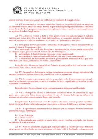 E S T A D O D E S A N T A C A T A R I N A 
C Â M A R A M U N I C I P A L D E F L O R I A N Ó P O L I S 
P A L Á C I O D I A S V E L H O 
Praça XV de Novembro, 214 - Fone (048) 224-2544 - Fax 222-5599 - www.cmf.gov.sc.br - C. P. 166 - 88010-400 - Florianópolis-Santa Catarina 
como a utilização de acessórios, deverá ser certificada por organismo de inspeção oficial. 
Art. 4ºN. Será facultada a locação ou empréstimo de veículo ou embarcação entre os operadores 
do transporte turístico, a título de reforço de frota ou para substituição temporária em caso de sinistro ou 
avaria de veículo, desde que possua registro junto ao órgão gestor e que o veículo ou a embarcação atenda 
os requisitos desta Lei Complementar. 
Art. 4ºO. A título de reforço de frota, o órgão gestor poderá conceder autorização de tráfego a 
veículos, em caráter provisório e por prazo determinado, e, se necessário, autorizar um fretamento 
especial, atendidas as exigências previstas no art. 4E desta Lei Complementar, bem como: 
I - a exposição de motivos justificando a necessidade de utilização de veículos não cadastrados e o 
período de duração do evento específico; 
II - a apresentação dos certificados de registro e licenciamento dos veículos ou das embarcações, 
na categoria aluguel, preferencialmente no município de Florianópolis; 
III - a apresentação de laudo técnico de vistoria do veículo ou embarcação; 
IV - a apresentação de seguro de responsabilidade civil de cada veículo ou embarcação; e 
V - o comprovante do recolhimento do custo de gerenciamento operacional (CGO) que terá o 
valor diário, por veículo, estabelecido por Norma Complementar. 
Parágrafo único. O aumento temporário da frota das pessoas jurídicas será restrito aos veículos 
classificados como ônibus e micro-ônibus. 
Art. 4ºP. Os operadores do transporte turístico que cadastrarem apenas veículos tipo automóvel e 
utilitário não poderão registrar mais do que três veículos, salvo as cooperativas. 
Art. 4ºQ. Os operadores do transporte turístico e seus sócios serão diretamente responsáveis pelos 
atos dos funcionários e prepostos no exercício da atividade, inclusive os praticados por terceiros, por eles 
contratados ou autorizados. 
Parágrafo único. Os motoristas ao serem contratados deverão comprovar sua idoneidade. 
Art. 4ºR. A alienação dos veículos e embarcações cadastrados deverá ser comunicada ao órgão 
gestor para a respectiva baixa, com a apresentação do selo de vistoria, da licença de tráfego e do 
comprovante de mudança da categoria de aluguel para particular. 
Parágrafo único. A operadora que deixar de cumprir o estabelecido neste artigo ficará impedida de 
incluir novos veículos ou embarcações em sua frota, renovar as licenças de tráfego e os selos de vistoria. 
Art. 4ºS. As operadoras do transporte turístico, de acordo com sua natureza, deverão disponibilizar 
em seus veículos ou embarcações: 
I - a licença de tráfego; 
II - o selo de vistoria; e 
III – a documentação, que comprove o serviço como vouche, e-mail da negociação, ou o contrato 
de prestação de serviço turístico. 
Art. 4ºT. Além dos documentos exigidos pela legislação federal, o condutor de veículo de turismo 
deverá portar sua identificação por crachá e, quando solicitado, exibir à fiscalização os documentos de 
 
