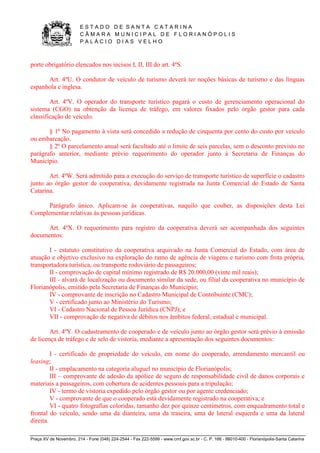 E S T A D O D E S A N T A C A T A R I N A 
C Â M A R A M U N I C I P A L D E F L O R I A N Ó P O L I S 
P A L Á C I O D I A S V E L H O 
Praça XV de Novembro, 214 - Fone (048) 224-2544 - Fax 222-5599 - www.cmf.gov.sc.br - C. P. 166 - 88010-400 - Florianópolis-Santa Catarina 
porte obrigatório elencados nos incisos I, II, III do art. 4ºS. 
Art. 4ºU. O condutor de veículo de turismo deverá ter noções básicas de turismo e das línguas 
espanhola e inglesa. 
Art. 4ºV. O operador do transporte turístico pagará o custo de gerenciamento operacional do 
sistema (CGO) na obtenção da licença de tráfego, em valores fixados pelo órgão gestor para cada 
classificação de veículo. 
§ 1º No pagamento à vista será concedido a redução de cinquenta por cento do custo por veículo 
ou embarcação. 
§ 2º O parcelamento anual será facultado até o limite de seis parcelas, sem o desconto previsto no 
parágrafo anterior, mediante prévio requerimento do operador junto à Secretaria de Finanças do 
Município. 
Art. 4ºW. Será admitido para a execução do serviço de transporte turístico de superfície o cadastro 
junto ao órgão gestor de cooperativa, devidamente registrada na Junta Comercial do Estado de Santa 
Catarina. 
Parágrafo único. Aplicam-se às cooperativas, naquilo que couber, as disposições desta Lei 
Complementar relativas às pessoas jurídicas. 
Art. 4ºX. O requerimento para registro da cooperativa deverá ser acompanhada dos seguintes 
documentos: 
I - estatuto constitutivo da cooperativa arquivado na Junta Comercial do Estado, com área de 
atuação e objetivo exclusivo na exploração do ramo de agência de viagens e turismo com frota própria, 
transportadora turística, ou transporte rodoviário de passageiros; 
II - comprovação de capital mínimo registrado de R$ 20.000,00 (vinte mil reais); 
III - alvará de localização ou documento similar da sede, ou filial da cooperativa no município de 
Florianópolis, emitido pela Secretaria de Finanças do Município; 
IV - comprovante de inscrição no Cadastro Municipal de Contribuinte (CMC); 
V - certificado junto ao Ministério do Turismo; 
VI - Cadastro Nacional de Pessoa Jurídica (CNPJ); e 
VII - comprovação de negativa de débitos nos âmbitos federal, estadual e municipal. 
Art. 4ºY. O cadastramento de cooperado e de veículo junto ao órgão gestor será prévio à emissão 
de licença de tráfego e de selo de vistoria, mediante a apresentação dos seguintes documentos: 
I - certificado de propriedade do veículo, em nome do cooperado, arrendamento mercantil ou 
leasing; 
II - emplacamento na categoria aluguel no município de Florianópolis; 
III – comprovante de adesão da apólice de seguro de responsabilidade civil de danos corporais e 
materiais a passageiros, com cobertura de acidentes pessoais para a tripulação; 
IV - termo de vistoria expedido pelo órgão gestor ou por agente credenciado; 
V - comprovante de que o cooperado está devidamente registrado na cooperativa; e 
VI - quatro fotografias coloridas, tamanho dez por quinze centímetros, com enquadramento total e 
frontal do veículo, sendo uma da dianteira, uma da traseira, uma de lateral esquerda e uma da lateral 
direita. 
 