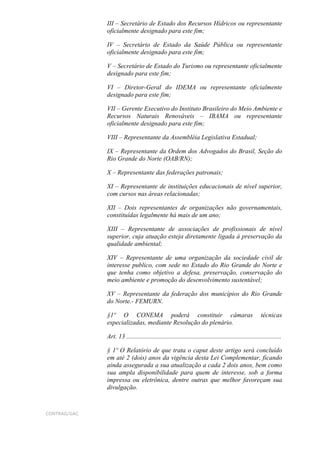 III – Secretário de Estado dos Recursos Hídricos ou representante
              oficialmente designado para este fim;

              IV – Secretário de Estado da Saúde Pública ou representante
              oficialmente designado para este fim;

              V – Secretário de Estado do Turismo ou representante oficialmente
              designado para este fim;

              VI – Diretor-Geral do IDEMA ou representante oficialmente
              designado para este fim;

              VII – Gerente Executivo do Instituto Brasileiro do Meio Ambiente e
              Recursos Naturais Renováveis – IBAMA ou representante
              oficialmente designado para este fim;

              VIII – Representante da Assembléia Legislativa Estadual;

              IX – Representante da Ordem dos Advogados do Brasil, Seção do
              Rio Grande do Norte (OAB/RN);

              X – Representante das federações patronais;

              XI – Representante de instituições educacionais de nível superior,
              com cursos nas áreas relacionadas;

              XII – Dois representantes de organizações não governamentais,
              constituídas legalmente há mais de um ano;

              XIII – Representante de associações de profissionais de nível
              superior, cuja atuação esteja diretamente ligada à preservação da
              qualidade ambiental;

              XIV – Representante de uma organização da sociedade civil de
              interesse publico, com sede no Estado do Rio Grande do Norte e
              que tenha como objetivo a defesa, preservação, conservação do
              meio ambiente e promoção do desenvolvimento sustentável;

              XV – Representante da federação dos municípios do Rio Grande
              do Norte.- FEMURN.

              §1º O CONEMA poderá constituir câmaras                                                     técnicas
              especializadas, mediante Resolução do plenário.

              Art. 13 ................................................................................................

              § 1º O Relatório de que trata o caput deste artigo será concluído
              em até 2 (dois) anos da vigência desta Lei Complementar, ficando
              ainda assegurada a sua atualização a cada 2 dois anos, bem como
              sua ampla disponibilidade para quem de interesse, sob a forma
              impressa ou eletrônica, dentre outras que melhor favoreçam sua
              divulgação.



CONTRAG/GAC
 