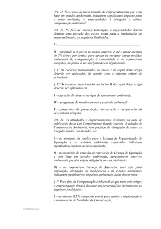 Art. 22. Nos casos de licenciamento de empreendimentos que, com
              base em estudos ambientais, indicarem significativo impacto para
              o meio ambiente, o empreendedor é obrigado a adotar
              compensação ambiental.

              Art. 23. Na fase de Licença Instalação, o empreendedor deverá
              destinar uma parcela dos custos totais para a implantação do
              empreendimento, às seguintes finalidades:

              I - ......................................................................................................

              II – garantido o disposto no inciso anterior, e até o limite máximo
              de 5% (cinco por cento), para apoiar ou executar outras medidas
              ambientais de compensação à comunidade e ao ecossistema
              atingidos, na forma a ser disciplinada em regulamento.

              § 1º Os recursos mencionados no inciso I do caput deste artigo
              deverão ser aplicados, de acordo com a seguinte ordem de
              prioridade:

              § 3º Os recursos mencionados no inciso II do caput deste artigo
              deverão ser aplicados em:

              I – execução de obras e serviços de saneamento ambiental;

              IV – programas de monitoramento e controle ambiental;

              V – programas de preservação, conservação e recuperação do
              ecossistema atingido.

              Art. 24. As atividades e empreendimentos existentes na data de
              publicação desta Lei Complementar ficarão sujeitos à adoção de
              Compensação Ambiental, sem prejuízo da obrigação de sanar as
              irregularidades constatadas, se:

              I – no momento da análise para a Licença de Regularização de
              Operação e os estudos ambientais requeridos indicarem
              significativo impacto ao meio ambiente;

              II – no momento de emissão de renovação de Licença de Operação
              e com base em estudos ambientais, apresentarem passivos
              ambientais que não sejam mitigáveis em sua totalidade;

              III – ao requererem Licença de Alteração, quer seja para
              ampliação, alteração ou modificação e os estudos ambientais
              indicarem significativos impactos ambientais, delas decorrentes.

              § 1o Para fins da Compensação Ambiental de que trata este artigo,
              o empreendedor deverá destinar um percentual do investimento às
              seguintes finalidades:

              I – no mínimo 0,5% (meio por cento) para apoiar a implantação e
              a manutenção de Unidades de Conservação;

CONTRAG/GAC
 