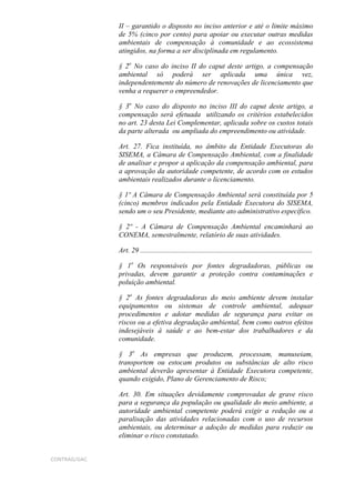 II – garantido o disposto no inciso anterior e até o limite máximo
              de 5% (cinco por cento) para apoiar ou executar outras medidas
              ambientais de compensação à comunidade e ao ecossistema
              atingidos, na forma a ser disciplinada em regulamento.

              § 2o No caso do inciso II do caput deste artigo, a compensação
              ambiental só poderá ser aplicada uma única vez,
              independentemente do número de renovações de licenciamento que
              venha a requerer o empreendedor.

              § 3o No caso do disposto no inciso III do caput deste artigo, a
              compensação será efetuada utilizando os critérios estabelecidos
              no art. 23 desta Lei Complementar, aplicada sobre os custos totais
              da parte alterada ou ampliada do empreendimento ou atividade.

              Art. 27. Fica instituída, no âmbito da Entidade Executoras do
              SISEMA, a Câmara de Compensação Ambiental, com a finalidade
              de analisar e propor a aplicação da compensação ambiental, para
              a aprovação da autoridade competente, de acordo com os estudos
              ambientais realizados durante o licenciamento.

              § 1º A Câmara de Compensação Ambiental será constituída por 5
              (cinco) membros indicados pela Entidade Executora do SISEMA,
              sendo um o seu Presidente, mediante ato administrativo específico.

              § 2º - A Câmara de Compensação Ambiental encaminhará ao
              CONEMA, semestralmente, relatório de suas atividades.

              Art. 29 ................................................................................................

              § 1o Os responsáveis por fontes degradadoras, públicas ou
              privadas, devem garantir a proteção contra contaminações e
              poluição ambiental.

              § 2o As fontes degradadoras do meio ambiente devem instalar
              equipamentos ou sistemas de controle ambiental, adequar
              procedimentos e adotar medidas de segurança para evitar os
              riscos ou a efetiva degradação ambiental, bem como outros efeitos
              indesejáveis à saúde e ao bem-estar dos trabalhadores e da
              comunidade.

              § 3o As empresas que produzem, processam, manuseiam,
              transportem ou estocam produtos ou substâncias de alto risco
              ambiental deverão apresentar à Entidade Executora competente,
              quando exigido, Plano de Gerenciamento de Risco;

              Art. 30. Em situações devidamente comprovadas de grave risco
              para a segurança da população ou qualidade do meio ambiente, a
              autoridade ambiental competente poderá exigir a redução ou a
              paralisação das atividades relacionadas com o uso de recursos
              ambientais, ou determinar a adoção de medidas para reduzir ou
              eliminar o risco constatado.


CONTRAG/GAC
 