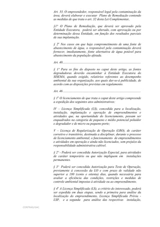 Art. 33. O empreendedor, responsável legal pela contaminação da
              área, deverá elaborar e executar Plano de Remediação contendo
              as medidas de que trata o art. 32 desta Lei Complementar,

              §1° O Plano de Remediação, que deverá ser aprovado pela
              Entidade Executora, poderá ser alterado, com aprovação ou por
              determinação dessa Entidade, em função dos resultados parciais
              de sua implantação.

              § 2o Nos casos em que haja comprometimento de uma fonte de
              abastecimento de água, o responsável pela contaminação deverá
              fornecer, imediatamente, fonte alternativa de água potável para
              abastecimento da população afetada.

              Art. 40.................................................................................................

              § 1º Para os fins do disposto no caput deste artigo, as fontes
              degradadoras deverão encaminhar à Entidade Executora do
              SISEMA, quando exigido, relatórios referentes ao desempenho
              ambiental da sua organização, aos quais dar-se-á publicidade, de
              acordo com as disposições previstas em regulamento.

              Art. 46 ................................................................................................

              § 1o O licenciamento de que trata o caput deste artigo compreende
              a expedição dos seguintes atos administrativos:

              IV – Licença Simplificada (LS), concedida para a localização,
              instalação, implantação e operação de empreendimentos e
              atividades que, na oportunidade do licenciamento, possam ser
              enquadrados na categoria de pequeno e médio potencial poluidor
              e degradador e de micro ou pequeno porte;

              V – Licença de Regularização de Operação (LRO), de caráter
              corretivo e transitório, destinada a disciplinar, durante o processo
              de licenciamento ambiental, o funcionamento de empreendimentos
              e atividades em operação e ainda não licenciados, sem prejuízo da
              responsabilidade administrativa cabível.

              § 2º - Poderá ser concedida Autorização Especial, para atividades
              de caráter temporário ou que não impliquem em instalações
              permanentes.

              § 3º Poderá ser concedida Autorização para Teste de Operação,
              previamente à concessão da LO e com prazo de validade não
              superior a 180 (cento e oitenta) dias, quando necessária para
              avaliar a eficiência das condições, restrições e medidas de
              controle ambiental impostas à atividade ou ao empreendimento.

              § 4o A Licença Simplificada (LS), a critério do interessado, poderá
              ser expedida em duas etapas, sendo a primeira para análise da
              localização do empreendimento, Licença Simplificada Prévia -
              LSP, e a segunda para análise das respectivas instalação,

CONTRAG/GAC
 