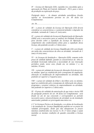 IV – Licença de Operação (LO), expedida (ou concedida) após a
              aprovação do Plano de Controle Ambiental – PCA, para o início
              da produção ou exploração do poço.

              Parágrafo único – As demais atividades petrolíferas ficarão
              sujeitas ao licenciamento previsto no art. 46 desta Lei
              Complementar.

              Art. 50.................................................................................................

              III – o prazo de validade da Licença de Operação (LO) deverá
              considerar as características e o potencial poluidor e degrador da
              atividade, variando de 1 (um) a 6 (seis) anos;

              IV - o prazo de validade da Licença de Regularização de Operação
              (LRO) será o necessário para as análises da Entidade Executora
              para decisão sobre a expedição da Licença de Operação e
              cumprimento das condicionantes feitas para a expedição dessa
              licença, não podendo exceder a 2 (dois) anos;

              V – o prazo de validade da Licença Simplificada (LS) será fixado
              em razão das características da obra ou atividade, variando de 1
              (um) a 6 (seis) anos;

              VI – As Licenças de Instalação e Operação (LIO), somente terão
              prazo de validade definido, quando as características da obra ou
              atividade licenciada indicarem a necessidade de sua renovação
              periódica sendo, nesse caso, fixada em, no mínimo 1 e, no
              máximo, 10 anos;

              VII - o prazo de validade da Licença de Alteração (LA) deverá ser,
              no mínimo, igual ao estabelecido pelo cronograma de ampliação,
              alteração ou modificação do empreendimento ou atividade, não
              podendo ser superior a 4 (quatro) anos;

              VIII – o prazo de validade da LPper e da LPpro será, no mínimo,
              igual ao estabelecido pelo cronograma de elaboração dos planos,
              programas e projetos relativos ao empreendimento ou atividade,
              não podendo ser superior a 2 (dois) anos;

              IX – O prazo de validade da autorização de que trata o inciso VIII
              do parágrafo primeiro do art. 46 desta Lei Complementar será
              fixado no ato de sua concessão e corresponderá ao período
              necessário para o desenvolvimento da atividade ou da instalação
              autorizadas, podendo ser prorrogada uma única vez.

              § 1º As Licenças Prévia e de Instalação, e os efeitos de localização
              e de instalação da Licença Simplificada poderão ter os prazos de
              validade prorrogados, desde que não ultrapassem os prazos
              máximos estabelecidos nos incisos I e II e V deste artigo e sejam
              mantidas as mesmas condições de quando concedida a licença
              inicial.


CONTRAG/GAC
 