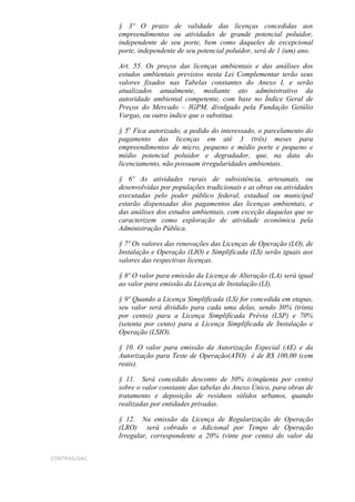 § 3º O prazo de validade das licenças concedidas aos
              empreendimentos ou atividades de grande potencial poluidor,
              independente de seu porte, bem como daqueles de excepcional
              porte, independente de seu potencial poluidor, será de 1 (um) ano.

              Art. 55. Os preços das licenças ambientais e das análises dos
              estudos ambientais previstos nesta Lei Complementar terão seus
              valores fixados nas Tabelas constantes do Anexo I, e serão
              atualizados anualmente, mediante ato administrativo da
              autoridade ambiental competente, com base no Índice Geral de
              Preços do Mercado – IGPM, divulgado pela Fundação Getúlio
              Vargas, ou outro índice que o substitua.

              § 5o Fica autorizado, a pedido do interessado, o parcelamento do
              pagamento das licenças em até 3 (três) meses para
              empreendimentos de micro, pequeno e médio porte e pequeno e
              médio potencial poluidor e degradador, que, na data do
              licenciamento, não possuam irregularidades ambientais.

              § 6º As atividades rurais de subsistência, artesanais, ou
              desenvolvidas por populações tradicionais e as obras ou atividades
              executadas pelo poder público federal, estadual ou municipal
              estarão dispensadas dos pagamentos das licenças ambientais, e
              das análises dos estudos ambientais, com exceção daquelas que se
              caracterizem como exploração de atividade econômica pela
              Administração Pública.

              § 7º Os valores das renovações das Licenças de Operação (LO), de
              Instalação e Operação (LIO) e Simplificada (LS) serão iguais aos
              valores das respectivas licenças.

              § 8º O valor para emissão da Licença de Alteração (LA) será igual
              ao valor para emissão da Licença de Instalação (LI).

              § 9º Quando a Licença Simplificada (LS) for concedida em etapas,
              seu valor será dividido para cada uma delas, sendo 30% (trinta
              por cento)) para a Licença Simplificada Prévia (LSP) e 70%
              (setenta por cento) para a Licença Simplificada de Instalação e
              Operação (LSIO).

              § 10. O valor para emissão da Autorização Especial (AE) e da
              Autorização para Teste de Operação(ATO) é de R$ 100,00 (cem
              reais).

              § 11. Será concedido desconto de 50% (cinqüenta por cento)
              sobre o valor constante das tabelas do Anexo Único, para obras de
              tratamento e deposição de resíduos sólidos urbanos, quando
              realizadas por entidades privadas.

              § 12. Na emissão da Licença de Regularização de Operação
              (LRO) será cobrado o Adicional por Tempo de Operação
              Irregular, correspondente a 20% (vinte por cento) do valor da


CONTRAG/GAC
 