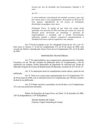 licença por ano de atividade sem licenciamento, limitado a 10
                       anos.

                       Art. 61 - ..............................................................................................

                       i) criem embaraço à fiscalização da entidade executora, quer seja
                       por causar dano a seus equipamentos, desrespeito ou desacato de
                       seus agentes, impedimento de seu acesso às instalações
                       fiscalizadas ou qualquer outro meio.

                       Parágrafo Único: As multas de que trata este artigo serão
                       aplicadas com desconto de 90% (noventa por cento) nos casos de
                       infração grave decorrente da instalação e operação de
                       empreendimento e atividade sem o devido licenciamento
                       ambiental, quando o infrator comparecer espontaneamente à
                       Entidade Executora a fim de regularizar sua situação.

             Art. 2º Ficam revogados os art. 26, o Parágrafo Único do art. 34 e o art. 35,
bem como os Anexos I e II da Lei complementar 272, de 03 de março de 2004, com
exceção da Tabela 6, alterada pelo Anexo Único da Lei Complementar 291, de 25 de abril
de 2005.

                                         DISPOSIÇÕES TRANSITÓRIAS

               Art. 3º Os empreendedores que comparecerem espontaneamente à Entidade
Executora, em até 180 dias contados da publicação desta Lei Complementar, a fim de
regularizar sua situação, ficarão dispensados do pagamento do Adicional por Tempo de
Operação Irregular da Licença de Regularização de Operação, constante do §13º do art. 55.

              Art. 4º As disposições desta lei complementar surtem efeitos a partir de sua
publicação.
               Art. 5º Renova-se o prazo para regulamentação da Lei Complementar 272,
de 03 de março de 2004, com as alterações desta Lei Complementar, por 180 dias contados
da data de sua publicação.

              Art. 6º O Poder executivo consolidará, em até 60 dias, a Lei Complementar
272, com suas posteriores alterações.


              Palácio de Despachos de Lagoa Nova, em Natal, 12 de dezembro de 2006,
185º da Independência e 118º da República.

                       WILMA MARIA DE FARIA
                       Francisco Vagner Gutemberg de Araújo




CONTRAG/GAC
 