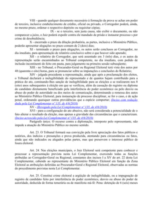 VIII - quando qualquer documento necessário à formação da prova se achar em poder
de terceiro, inclusive estabelecimento de crédito, oficial ou privado, o Corregedor poderá, ainda,
no mesmo prazo, ordenar o respectivo depósito ou requisitar cópias;
IX - se o terceiro, sem justa causa, não exibir o documento, ou não
comparecer a juízo, o Juiz poderá expedir contra ele mandado de prisão e instaurar processo s por
crime de desobediência;
X - encerrado o prazo da dilação probatória, as partes, inclusive o Ministério Público,
poderão apresentar alegações no prazo comum de 2 (dois) dias;
XI - terminado o prazo para alegações, os autos serão conclusos ao Corregedor, no
dia imediato, para apresentação de relatório conclusivo sobre o que houver sido apurado;
XII - o relatório do Corregedor, que será assentado em 3 (três) dias, e os autos da
representação serão encaminhados ao Tribunal competente, no dia imediato, com pedido de
inclusão incontinenti do feito em pauta, para julgamento na primeira sessão subseqüente;
XIII - no Tribunal, o Procurador-Geral ou Regional Eleitoral terá vista dos autos por
48 (quarenta e oito) horas, para se pronunciar sobre as imputações e conclusões do Relatório;
XIV - julgada procedente a representação, ainda que após a proclamação dos eleitos,
o Tribunal declarará a inelegibilidade do representado e de quantos hajam contribuído para a
prática do ato, cominando-lhes sanção de inelegibilidade para as eleições a se realizarem nos 8
(oito) anos subsequentes à eleição em que se verificou, além da cassação do registro ou diploma
do candidato diretamente beneficiado pela interferência do poder econômico ou pelo desvio ou
abuso do poder de autoridade ou dos meios de comunicação, determinando a remessa dos autos
ao Ministério Público Eleitoral, para instauração de processo disciplinar, se for o caso, e de ação
penal, ordenando quaisquer outras providências que a espécie comportar; (Inciso com redação
dada pela Lei Complementar nº 135, de 4/6/2010)
XV - (Revogado pela Lei Complementar nº 135, de 4/6/2010)
XVI - para a configuração do ato abusivo, não será considerada a potencialidade de o
fato alterar o resultado da eleição, mas apenas a gravidade das circunstâncias que o caracterizam.
(Inciso acrescido pela Lei Complementar nº 135, de 4/6/2010)
Parágrafo único. O recurso contra a diplomação, interposto pelo representante, não
impede a atuação do Ministério Público no mesmo sentido.
Art. 23. O Tribunal formará sua convicção pela livre apreciação dos fatos públicos e
notórios, dos indícios e presunções e prova produzida, atentando para circunstâncias ou fatos,
ainda que não indicados ou alegados pelas partes, mas que preservem o interesse público de
lisura eleitoral.
Art. 24. Nas eleições municipais, o Juiz Eleitoral será competente para conhecer e
processar a representação prevista nesta Lei Complementar, exercendo todas as funções
atribuídas ao Corregedor-Geral ou Regional, constantes dos incisos I a XV do art. 22 desta Lei
Complementar, cabendo ao representante do Ministério Público Eleitoral em função da Zona
Eleitoral as atribuições deferidas ao Procurador-Geral e Regional Eleitoral, observadas as normas
do procedimento previstas nesta Lei Complementar.
Art. 25. Constitui crime eleitoral a argüição de inelegibilidade, ou a impugnação de
registro de candidato feito por interferência do poder econômico, desvio ou abuso do poder de
autoridade, deduzida de forma temerária ou de manifesta má-fé: Pena: detenção de 6 (seis) meses
 