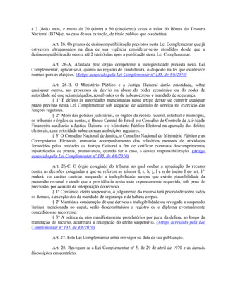 a 2 (dois) anos, e multa de 20 (vinte) a 50 (cinqüenta) vezes o valor do Bônus do Tesouro
Nacional (BTN) e, no caso de sua extinção, de título público que o substitua.
Art. 26. Os prazos de desincompatibilização previstos nesta Lei Complementar que já
estiverem ultrapassados na data de sua vigência considerar-se-ão atendidos desde que a
desincompatibilização ocorra até 2 (dois) dias após a publicação desta Lei Complementar.
Art. 26-A. Afastada pelo órgão competente a inelegibilidade prevista nesta Lei
Complementar, aplicar-se-á, quanto ao registro de candidatura, o disposto na lei que estabelece
normas para as eleições. (Artigo acrescido pela Lei Complementar nº 135, de 4/6/2010)
Art. 26-B. O Ministério Público e a Justiça Eleitoral darão prioridade, sobre
quaisquer outros, aos processos de desvio ou abuso do poder econômico ou do poder de
autoridade até que sejam julgados, ressalvados os de habeas corpus e mandado de segurança.
§ 1º É defeso às autoridades mencionadas neste artigo deixar de cumprir qualquer
prazo previsto nesta Lei Complementar sob alegação de acúmulo de serviço no exercício das
funções regulares.
§ 2º Além das polícias judiciárias, os órgãos da receita federal, estadual e municipal,
os tribunais e órgãos de contas, o Banco Central do Brasil e o Conselho de Controle de Atividade
Financeira auxiliarão a Justiça Eleitoral e o Ministério Público Eleitoral na apuração dos delitos
eleitorais, com prioridade sobre as suas atribuições regulares.
§ 3º O Conselho Nacional de Justiça, o Conselho Nacional do Ministério Público e as
Corregedorias Eleitorais manterão acompanhamento dos relatórios mensais de atividades
fornecidos pelas unidades da Justiça Eleitoral a fim de verificar eventuais descumprimentos
injustificados de prazos, promovendo, quando for o caso, a devida responsabilização. (Artigo
acrescido pela Lei Complementar nº 135, de 4/6/2010)
Art. 26-C. O órgão colegiado do tribunal ao qual couber a apreciação do recurso
contra as decisões colegiadas a que se referem as alíneas d, e, h, j, l e n do inciso I do art. 1°
poderá, em caráter cautelar, suspender a inelegibilidade sempre que existir plausibilidade da
pretensão recursal e desde que a providência tenha sido expressamente requerida, sob pena de
preclusão, por ocasião da interposição do recurso.
§ 1º Conferido efeito suspensivo, o julgamento do recurso terá prioridade sobre todos
os demais, à exceção dos de mandado de segurança e de habeas corpus.
§ 2º Mantida a condenação de que derivou a inelegibilidade ou revogada a suspensão
liminar mencionada no caput, serão desconstituídos o registro ou o diploma eventualmente
concedidos ao recorrente.
§ 3º A prática de atos manifestamente protelatórios por parte da defesa, ao longo da
tramitação do recurso, acarretará a revogação do efeito suspensivo. (Artigo acrescido pela Lei
Complementar nº 135, de 4/6/2010)
Art. 27. Esta Lei Complementar entra em vigor na data de sua publicação.
Art. 28. Revogam-se a Lei Complementar nº 5, de 29 de abril de 1970 e as demais
disposições em contrário.
 