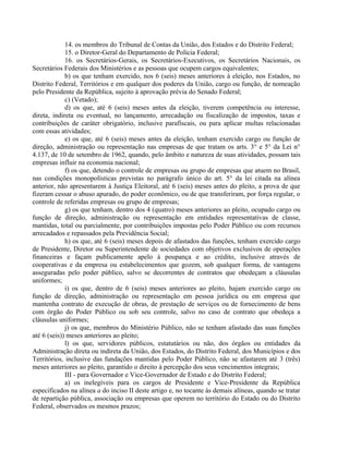14. os membros do Tribunal de Contas da União, dos Estados e do Distrito Federal;
15. o Diretor-Geral do Departamento de Polícia Federal;
16. os Secretários-Gerais, os Secretários-Executivos, os Secretários Nacionais, os
Secretários Federais dos Ministérios e as pessoas que ocupem cargos equivalentes;
b) os que tenham exercido, nos 6 (seis) meses anteriores à eleição, nos Estados, no
Distrito Federal, Territórios e em qualquer dos poderes da União, cargo ou função, de nomeação
pelo Presidente da República, sujeito à aprovação prévia do Senado Federal;
c) (Vetado);
d) os que, até 6 (seis) meses antes da eleição, tiverem competência ou interesse,
direta, indireta ou eventual, no lançamento, arrecadação ou fiscalização de impostos, taxas e
contribuições de caráter obrigatório, inclusive parafiscais, ou para aplicar multas relacionadas
com essas atividades;
e) os que, até 6 (seis) meses antes da eleição, tenham exercido cargo ou função de
direção, administração ou representação nas empresas de que tratam os arts. 3° e 5° da Lei n°
4.137, de 10 de setembro de 1962, quando, pelo âmbito e natureza de suas atividades, possam tais
empresas influir na economia nacional;
f) os que, detendo o controle de empresas ou grupo de empresas que atuem no Brasil,
nas condições monopolísticas previstas no parágrafo único do art. 5° da lei citada na alínea
anterior, não apresentarem à Justiça Eleitoral, até 6 (seis) meses antes do pleito, a prova de que
fizeram cessar o abuso apurado, do poder econômico, ou de que transferiram, por força regular, o
controle de referidas empresas ou grupo de empresas;
g) os que tenham, dentro dos 4 (quatro) meses anteriores ao pleito, ocupado cargo ou
função de direção, administração ou representação em entidades representativas de classe,
mantidas, total ou parcialmente, por contribuições impostas pelo Poder Público ou com recursos
arrecadados e repassados pela Previdência Social;
h) os que, até 6 (seis) meses depois de afastados das funções, tenham exercido cargo
de Presidente, Diretor ou Superintendente de sociedades com objetivos exclusivos de operações
financeiras e façam publicamente apelo à poupança e ao crédito, inclusive através de
cooperativas e da empresa ou estabelecimentos que gozem, sob qualquer forma, de vantagens
asseguradas pelo poder público, salvo se decorrentes de contratos que obedeçam a cláusulas
uniformes;
i) os que, dentro de 6 (seis) meses anteriores ao pleito, hajam exercido cargo ou
função de direção, administração ou representação em pessoa jurídica ou em empresa que
mantenha contrato de execução de obras, de prestação de serviços ou de fornecimento de bens
com órgão do Poder Público ou sob seu controle, salvo no caso de contrato que obedeça a
cláusulas uniformes;
j) os que, membros do Ministério Público, não se tenham afastado das suas funções
até 6 (seis)) meses anteriores ao pleito;
l) os que, servidores públicos, estatutários ou não, dos órgãos ou entidades da
Administração direta ou indireta da União, dos Estados, do Distrito Federal, dos Municípios e dos
Territórios, inclusive das fundações mantidas pelo Poder Público, não se afastarem até 3 (três)
meses anteriores ao pleito, garantido o direito à percepção dos seus vencimentos integrais;
III - para Governador e Vice-Governador de Estado e do Distrito Federal;
a) os inelegíveis para os cargos de Presidente e Vice-Presidente da República
especificados na alínea a do inciso II deste artigo e, no tocante às demais alíneas, quando se tratar
de repartição pública, associação ou empresas que operem no território do Estado ou do Distrito
Federal, observados os mesmos prazos;
 