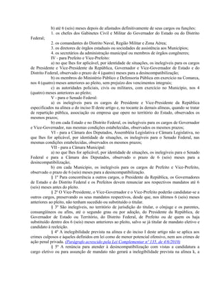 b) até 6 (seis) meses depois de afastados definitivamente de seus cargos ou funções:
1. os chefes dos Gabinetes Civil e Militar do Governador do Estado ou do Distrito
Federal;
2. os comandantes do Distrito Naval, Região Militar e Zona Aérea;
3. os diretores de órgãos estaduais ou sociedades de assistência aos Municípios;
4. os secretários da administração municipal ou membros de órgãos congêneres;
IV - para Prefeito e Vice-Prefeito:
a) no que lhes for aplicável, por identidade de situações, os inelegíveis para os cargos
de Presidente e Vice-Presidente da República, Governador e Vice-Governador de Estado e do
Distrito Federal, observado o prazo de 4 (quatro) meses para a desincompatibilização;
b) os membros do Ministério Público e Defensoria Pública em exercício na Comarca,
nos 4 (quatro) meses anteriores ao pleito, sem prejuízo dos vencimentos integrais;
c) as autoridades policiais, civis ou militares, com exercício no Município, nos 4
(quatro) meses anteriores ao pleito;
V - para o Senado Federal:
a) os inelegíveis para os cargos de Presidente e Vice-Presidente da República
especificados na alínea a do inciso II deste artigo e, no tocante às demais alíneas, quando se tratar
de repartição pública, associação ou empresa que opere no território do Estado, observados os
mesmos prazos;
b) em cada Estado e no Distrito Federal, os inelegíveis para os cargos de Governador
e Vice-Governador, nas mesmas condições estabelecidas, observados os mesmos prazos;
VI - para a Câmara dos Deputados, Assembléia Legislativa e Câmara Legislativa, no
que lhes for aplicável, por identidade de situações, os inelegíveis para o Senado Federal, nas
mesmas condições estabelecidas, observados os mesmos prazos;
VII - para a Câmara Municipal:
a) no que lhes for aplicável, por identidade de situações, os inelegíveis para o Senado
Federal e para a Câmara dos Deputados, observado o prazo de 6 (seis) meses para a
desincompatibilização;
b) em cada Município, os inelegíveis para os cargos de Prefeito e Vice-Prefeito,
observado o prazo de 6 (seis) meses para a desincompatibilização.
§ 1º Para concorrência a outros cargos, o Presidente da República, os Governadores
de Estado e do Distrito Federal e os Prefeitos devem renunciar aos respectivos mandatos até 6
(seis) meses antes do pleito.
§ 2º O Vice-Presidente, o Vice-Governador e o Vice-Prefeito poderão candidatar-se a
outros cargos, preservando os seus mandatos respectivos, desde que, nos últimos 6 (seis) meses
anteriores ao pleito, não tenham sucedido ou substituído o titular.
§ 3º São inelegíveis, no território de jurisdição do titular, o cônjuge e os parentes,
consangüíneos ou afins, até o segundo grau ou por adoção, do Presidente da República, de
Governador de Estado ou Território, do Distrito Federal, de Prefeito ou de quem os haja
substituído dentro dos 6 (seis) meses anteriores ao pleito, salvo se já titular de mandato eletivo e
candidato à reeleição.
§ 4º A inelegibilidade prevista na alínea e do inciso I deste artigo não se aplica aos
crimes culposos e àqueles definidos em lei como de menor potencial ofensivo, nem aos crimes de
ação penal privada. (Parágrafo acrescido pela Lei Complementar nº 135, de 4/6/2010)
§ 5º A renúncia para atender à desincompatibilização com vistas a candidatura a
cargo eletivo ou para assunção de mandato não gerará a inelegibilidade prevista na alínea k, a
 