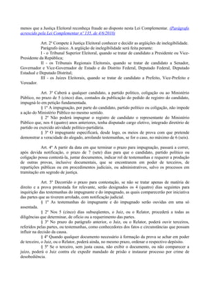 menos que a Justiça Eleitoral reconheça fraude ao disposto nesta Lei Complementar. (Parágrafo
acrescido pela Lei Complementar nº 135, de 4/6/2010)
Art. 2º Compete à Justiça Eleitoral conhecer e decidir as argüições de inelegibilidade.
Parágrafo único. A argüição de inelegibilidade será feita perante:
I - o Tribunal Superior Eleitoral, quando se tratar de candidato a Presidente ou Vice-
Presidente da República;
II - os Tribunais Regionais Eleitorais, quando se tratar de candidato a Senador,
Governador e Vice-Governador de Estado e do Distrito Federal, Deputado Federal, Deputado
Estadual e Deputado Distrital;
III - os Juízes Eleitorais, quando se tratar de candidato a Prefeito, Vice-Prefeito e
Vereador.
Art. 3º Caberá a qualquer candidato, a partido político, coligação ou ao Ministério
Público, no prazo de 5 (cinco) dias, contados da publicação do pedido de registro do candidato,
impugná-lo em petição fundamentada.
§ 1º A impugnação, por parte do candidato, partido político ou coligação, não impede
a ação do Ministério Público no mesmo sentido.
§ 2º Não poderá impugnar o registro de candidato o representante do Ministério
Público que, nos 4 (quatro) anos anteriores, tenha disputado cargo eletivo, integrado diretório de
partido ou exercido atividade político-partidária.
§ 3º O impugnante especificará, desde logo, os meios de prova com que pretende
demonstrar a veracidade do alegado, arrolando testemunhas, se for o caso, no máximo de 6 (seis).
Art. 4º A partir da data em que terminar o prazo para impugnação, passará a correr,
após devida notificação, o prazo de 7 (sete) dias para que o candidato, partido político ou
coligação possa contestá-la, juntar documentos, indicar rol de testemunhas e requerer a produção
de outras provas, inclusive documentais, que se encontrarem em poder de terceiros, de
repartições públicas ou em procedimentos judiciais, ou administrativos, salvo os processos em
tramitação em segredo de justiça.
Art. 5º Decorrido o prazo para contestação, se não se tratar apenas de matéria de
direito e a prova protestada for relevante, serão designados os 4 (quatro) dias seguintes para
inquirição das testemunhas do impugnante e do impugnado, as quais comparecerão por iniciativa
das partes que as tiverem arrolado, com notificação judicial.
§ 1º As testemunhas do impugnante e do impugnado serão ouvidas em uma só
assentada.
§ 2º Nos 5 (cinco) dias subseqüentes, o Juiz, ou o Relator, procederá a todas as
diligências que determinar, de ofício ou a requerimento das partes.
§ 3º No prazo do parágrafo anterior, o Juiz, ou o Relator, poderá ouvir terceiros,
referidos pelas partes, ou testemunhas, como conhecedores dos fatos e circunstâncias que possam
influir na decisão da causa.
§ 4º Quando qualquer documento necessário à formação da prova se achar em poder
de terceiro, o Juiz, ou o Relator, poderá ainda, no mesmo prazo, ordenar o respectivo depósito.
§ 5º Se o terceiro, sem justa causa, não exibir o documento, ou não comparecer a
juízo, poderá o Juiz contra ele expedir mandado de prisão e instaurar processo por crime de
desobediência.
 