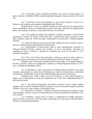 Art. 6º Encerrado o prazo da dilação probatória, nos termos do artigo anterior, as
partes, inclusive o Ministério Público, poderão apresentar alegações no prazo comum de 5 (cinco)
dias.
Art. 7º Encerrado o prazo para alegações, os autos serão conclusos ao Juiz, ou ao
Relator, no dia imediato, para sentença ou julgamento pelo Tribunal.
Parágrafo único. O Juiz, ou Tribunal, formará sua convicção pela livre apreciação da
prova, atendendo aos fatos e às circunstâncias constantes dos autos, ainda que não alegados pelas
partes, mencionando, na decisão, os que motivaram seu convencimento.
Art. 8º Nos pedidos de registro de candidatos a eleições municipais, o Juiz Eleitoral
apresentará a sentença em cartório 3 (três) dias após a conclusão dos autos, passando a correr
deste momento o prazo de 3 (três) dias para a interposição de recurso para o Tribunal Regional
Eleitoral.
§ 1º A partir da data em que for protocolizada a petição de recurso, passará a correr o
prazo de 3 (três) dias para a apresentação de contra-razões.
§ 2º Apresentadas as contra-razões, serão os autos imediatamente remetidos ao
Tribunal Regional Eleitoral, inclusive por portador, se houver necessidade, decorrente da
exigüidade de prazo, correndo as despesas do transporte por conta do recorrente, se tiver
condições de pagá-las.
Art. 9º Se o Juiz Eleitoral não apresentar a sentença no prazo do artigo anterior, o
prazo para recurso só começará a correr após a publicação da mesma por edital, em cartório.
Parágrafo único. Ocorrendo a hipótese prevista neste artigo, o Corregedor Regional,
de ofício, apurará o motivo do retardamento e proporá ao Tribunal Regional Eleitoral, se for o
caso, a aplicação da penalidade cabível.
Art. 10. Recebidos os autos na Secretaria do Tribunal Regional Eleitoral, estes serão
autuados e apresentados no mesmo dia ao Presidente, que, também na mesma data, os distribuirá
a um Relator e mandará abrir vistas ao Procurador Regional pelo prazo de 2 (dois) dias.
Parágrafo único. Findo o prazo, com ou sem parecer, os autos serão enviados ao
Relator, que os apresentará em mesa para julgamento em 3 (três) dias, independentemente de
publicação em pauta.
Art. 11. Na sessão do julgamento, que poderá se realizar em até 2 (duas) reuniões
seguidas, feito o relatório, facultada a palavra às partes e ouvido o Procurador Regional, proferirá
o Relator o seu voto e serão tomados os dos demais Juízes.
§ 1º Proclamado o resultado, o Tribunal se reunirá para lavratura do acórdão, no qual
serão indicados o direito, os fatos e as circunstâncias com base nos fundamentos do Relator ou do
voto vencedor.
§ 2º Terminada a sessão, far-se-á a leitura e a publicação do acórdão, passando a
correr dessa data o prazo de 3 (três) dias, para a interposição de recurso para o Tribunal Superior
Eleitoral, em petição fundamentada.
 