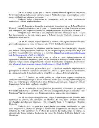 Art. 12. Havendo recurso para o Tribunal Superior Eleitoral, a partir da data em que
for protocolizada a petição passará a correr o prazo de 3 (três) dias para a apresentação de contra-
razões, notificado por telegrama o recorrido.
Parágrafo único. Apresentadas as contra-razões, serão os autos imediatamente
remetidos ao Tribunal Superior Eleitoral.
Art. 13. Tratando-se de registro a ser julgado originariamente por Tribunal Regional
Eleitoral, observado o disposto no art. 6° desta Lei Complementar, o pedido de registro, com ou
sem impugnação, será julgado em 3 (três) dias, independentemente de publicação em pauta.
Parágrafo único. Proceder-se-á ao julgamento na forma estabelecida no art. 11 desta
Lei Complementar e, havendo recurso para o Tribunal Superior Eleitoral, observar-se-á o
disposto no artigo anterior.
Art. 14. No Tribunal Superior Eleitoral, os recursos sobre registro de candidatos serão
processados e julgados na forma prevista nos arts. 10 e 11 desta Lei Complementar.
Art. 15. Transitada em julgado ou publicada a decisão proferida por órgão colegiado
que declarar a inelegibilidade do candidato, ser-lhe-á negado registro, ou cancelado, se já tiver
sido feito, ou declarado nulo o diploma, se já expedido. (“Caput” do artigo com redação dada
pela Lei Complementar nº 135, de 4/6/2010)
Parágrafo único. A decisão a que se refere o caput, independentemente da
apresentação de recurso, deverá ser comunicada, de imediato, ao Ministério Público Eleitoral e ao
órgão da Justiça Eleitoral competente para o registro de candidatura e expedição de diploma do
réu. (Parágrafo único acrescido pela Lei Complementar nº 135, de 4/6/2010)
Art. 16. Os prazos a que se referem o art. 3º e seguintes desta Lei Complementar são
peremptórios e contínuos e correm em secretaria ou Cartório e, a partir da data do encerramento
do prazo para registro de candidatos, não se suspendem aos sábados, domingos e feriados.
Art. 17. É facultado ao partido político ou coligação que requerer o registro de
candidato considerando inelegível dar-lhe substituto, mesmo que a decisão passada em julgado
tenha sido proferida após o termo final do prazo de registro, caso em que a respectiva Comissão
Executiva do Partido fará a escolha do candidato.
Art. 18. A declaração de inelegibilidade do candidato à Presidência da República,
Governador de Estado e do Distrito Federal e Prefeito Municipal não atingirá o candidato a Vice-
Presidente, Vice-Governador ou Vice-Prefeito, assim como a destes não atingirá aqueles.
Art. 19. As transgressões pertinentes à origem de valores pecuniários, abuso do poder
econômico ou político, em detrimento da liberdade de voto, serão apuradas mediante
investigações jurisdicionais realizadas pelo Corregedor-Geral e Corregedores Regionais
Eleitorais.
Parágrafo único. A apuração e a punição das transgressões mencionadas no caput
deste artigo terão o objetivo de proteger a normalidade e legitimidade das eleições contra a
influência do poder econômico ou do abuso do exercício de função, cargo ou emprego na
administração direta, indireta e fundacional da União, dos Estados, do Distrito Federal e dos
Municípios.
 
