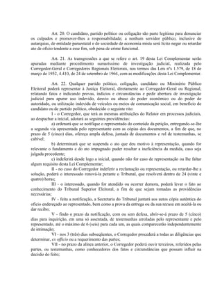 Art. 20. O candidato, partido político ou coligação são parte legítima para denunciar
os culpados e promover-lhes a responsabilidade; a nenhum servidor público, inclusive de
autarquias, de entidade paraestatal e de sociedade de economia mista será lícito negar ou retardar
ato de ofício tendente a esse fim, sob pena de crime funcional.
Art. 21. As transgressões a que se refere o art. 19 desta Lei Complementar serão
apuradas mediante procedimento sumaríssimo de investigação judicial, realizada pelo
Corregedor-Geral e Corregedores Regionais Eleitorais, nos termos das Leis nºs 1.579, de 18 de
março de 1952, 4.410, de 24 de setembro de 1964, com as modificações desta Lei Complementar.
Art. 22. Qualquer partido político, coligação, candidato ou Ministério Público
Eleitoral poderá representar à Justiça Eleitoral, diretamente ao Corregedor-Geral ou Regional,
relatando fatos e indicando provas, indícios e circunstâncias e pedir abertura de investigação
judicial para apurar uso indevido, desvio ou abuso do poder econômico ou do poder de
autoridade, ou utilização indevida de veículos ou meios de comunicação social, em benefício de
candidato ou de partido político, obedecido o seguinte rito:
I - o Corregedor, que terá as mesmas atribuições do Relator em processos judiciais,
ao despachar a inicial, adotará as seguintes providências:
a) ordenará que se notifique o representado do conteúdo da petição, entregando-se-lhe
a segunda via apresentada pelo representante com as cópias dos documentos, a fim de que, no
prazo de 5 (cinco) dias, ofereça ampla defesa, juntada de documentos e rol de testemunhas, se
cabível;
b) determinará que se suspenda o ato que deu motivo à representação, quando for
relevante o fundamento e do ato impugnado puder resultar a ineficiência da medida, caso seja
julgada procedente;
c) indeferirá desde logo a inicial, quando não for caso de representação ou lhe faltar
algum requisito desta Lei Complementar;
II - no caso do Corregedor indeferir a reclamação ou representação, ou retardar-lhe a
solução, poderá o interessado renová-la perante o Tribunal, que resolverá dentro de 24 (vinte e
quatro) horas;
III - o interessado, quando for atendido ou ocorrer demora, poderá levar o fato ao
conhecimento do Tribunal Superior Eleitoral, a fim de que sejam tomadas as providências
necessárias;
IV - feita a notificação, a Secretaria do Tribunal juntará aos autos cópia autêntica do
ofício endereçado ao representado, bem como a prova da entrega ou da sua recusa em aceitá-la ou
dar recibo;
V - findo o prazo da notificação, com ou sem defesa, abrir-se-á prazo de 5 (cinco)
dias para inquirição, em uma só assentada, de testemunhas arroladas pelo representante e pelo
representado, até o máximo de 6 (seis) para cada um, as quais comparecerão independentemente
de intimação;
VI - nos 3 (três) dias subseqüentes, o Corregedor procederá a todas as diligências que
determinar, ex officio ou a requerimento das partes;
VII - no prazo da alínea anterior, o Corregedor poderá ouvir terceiros, referidos pelas
partes, ou testemunhas, como conhecedores dos fatos e circunstâncias que possam influir na
decisão do feito;
 