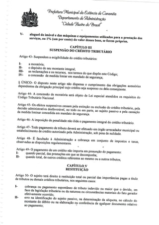 Prefeitura '^Municipal da Estância de Cananéia
departamento de Administração
"Cidade 9/us?re do <3/as//"
V- aluguel do imóvel e das máquinase equipamentos utilizados para a prestação dos
serviços, ou 1% (um por cento) do valor desses bens, se forem próprios.
CAPÍTULO III
SUSPENSÃO DO CRÉDITO TRIBUTÁRIO
Artigo 43- Suspendema exigibilidadedo créditotributários:
I- a moratória;
H- o depósito do seu montante integral;
ffl- as reclamações e os recursos, nos termos do que dispõe este Código;
IV- a concessão de medida limiar em mandadode segurança;
§ ÚNICO- O disposto neste artigo não dispensa o cumprimento das obrigações acessórias
dependentes da obrigação principal cujo crédito seja suspenso ou dela consequente.
Artigo 44- A concessão de moratória será objeto de Lei especial atendidos os requisitos do
Código TributárioNacional.
Artigo 45- Os efeitos suspensivos cessam pela extinção ou exclusão do crédito tributário, pela
decisão administrativa desfavorável, no todo ou em parte, ao sujeito passivo e pela cassação
da medida liminar concedida em mandato de segurança.
Artigo 46- A imposição de penalidadenão ilide o pagamento integral do crédito tributário.
Artigo 47- Todo pagamento de tributo deverá ser efetuado em órgão arrecadador municipalou
estabelecimento de crédito autorizado pela Administração, sob pena denulidade.
Artigo 48- É facultado à Administração a cobrança em conjunto de impostos e taxas,
observadas as disposiçõesregulamentares.
i- ',
Artigo 49- O pagamento de um crédito não importa em presunção do pagamento:
I- quando parcial, das prestações em que se decomponha;
II- quando total, de outros créditos referentes ao mesmo ou a outros tributos;
CAPÍTULO V
RESTITUIÇÃO
Artigo 50- O sujeito terá direito à restituição total ou parcial das importâncias pagas a título
de tributos ou demais créditos tributários, nos seguintes casos:
I- cobrança ou pagamento espontâneo de tributo indevido ou maior que o devido, em
face da legislação tributária ou da natureza ou circunstâncias materiais do fato gerador
efetivamente ocorrido;
H- erro na identificação do sujeito passivo, na determinação da alíquota, no cálculo do
montante do débito ou na elaboração ou conferência de qualquer documentorelativo
ao pagamento;
 