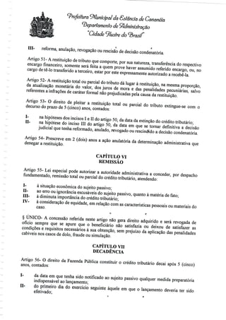 Prefeitura Municipal dá &stanciã de Cananéía
departamento de Administração
"Cidade ilustre
<> r
Hl- reforma, anulação, revogação ou rescisão de decisãocondenatória.
Artigo 51 - A restituição de tributo que comporte, por sua natureza, transferênciado respectivo
encargo financeiro, somente será feita a quem prove haver assumido referido encargo, ou, no
cargo de tê-lo transferido a terceiro, estar por este expressamenteautorizado a recebê-la.
Artigo 52- A restituição total ou parcial do tributo dá lugar à restituição, na mesma proporção,
da atualização monetária do valor, dos juros de mora e das penalidades pecuniárias, salvo
referentes a infrações de caráter formal não prejudicadaspela causa da restituição.
Artigo 53- O direito de pleitar a restituição total ou parcial do tributo extingue-se com o
decurso do prazo de 5 (cinco) anos, contados:
I- na hipóteses dos incisos I e II do artigo 50, da data da extinção do crédito tributário;
II- na hipótese do inciso III do artigo 50, da data em que se tornar definitiva a decisão
judicial que tenha reformado, anulado, revogado ou rescindido a decisãocondenatória.
Artigo 54- Prescreve em 2 (dois) anos a ação anulatória da determinação administrativa que
denegar a restituição.
CAPÍTULO VI
REMISSÃO
Artigo 55- Lei especial pode autorizar a autoridade administrativa a conceder, por despacho
fundamentado, remissão total ou parcial do crédito tributário, atendendo:
I- à situação económica do sujeito passivo;
H- ao erro ou ignorância escusáveis do sujeito passivo, quanto à matéria de fato;
Hl- à diminuta importância do crédito tributário;
IV- à consideração de equidade, em relação com as características pessoais ou materiais do
caso.
o f,
§ ÚNICO- A concessão referida neste artigo não gera direito adquirido e será revogada de
oficio sempre que se apure que o beneficiário não satisfazia ou deixou de satisfazer as
condições e requisitos necessários à sua obtenção, sem prejuízo da aplicação das penalidades
cabíveis nos casos de dolo, fraude ousimulação.
CAPÍTULO VH
DECADÊNCIA
Artigo 56- O direito da Fazenda Pública constituir o crédito tributário decai após 5 (cinco)
anos, contados:
I- da data em que tenha sido notificado ao sujeito passivo qualquer medida preparatória
indispensável ao lançamento;
H- do primeiro dia do exercício seguinte àquele em que o lançamento deveria ter sido
efetivado; .
 