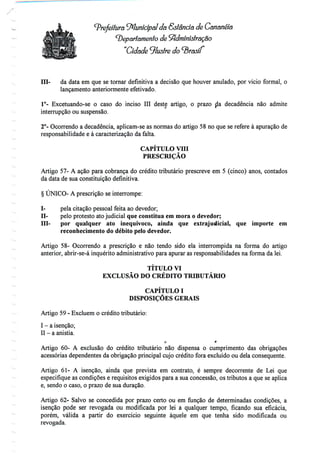 Prefeitura '^Municipal da Estância de Cananéia
departamento de Administração
"Cidade 9lustre
Hl- da data em que se tornar definitiva a decisão que houver anulado, por vício formal, o
lançamento anteriormente efetivado.
1°- Excetuando-se o caso do inciso III deste artigo, o prazo da decadência não admite
interrupção ou suspensão.
2°- Ocorrendo a decadência, aplicam-se as normas do artigo 58 no que se refere à apuração de
responsabilidade e à caracterização da falta.
CAPÍTULO VHI
PRESCRIÇÃO
Artigo 57- A ação para cobrança do crédito tributário prescreve em 5 (cinco) anos, contados
da data de sua constituição definitiva.
§ ÚNICO- A prescrição se interrompe:
I- pela citação pessoal feita ao devedor;
II- pelo protesto ato judicial que constitua em mora o devedor;
III- por qualquer ato inequívoco, ainda que extrajudicial, que importe em
reconhecimento do débito pelo devedor.
Artigo 58- Ocorrendo a prescrição e não tendo sido ela interrompida na forma do artigo
anterior, abrir-se-á inquérito administrativo para apurar as responsabilidades na forma da lei.
TÍTULO VI
EXCLUSÃO DO CRÉDITO TRIBUTÁRIO
CAPÍTULO I
DISPOSIÇÕES GERAIS
Artigo 59 - Excluem o crédito tributário:
I - aisenção;
II - aanistia.
o r
Artigo 60- A exclusão do crédito tributário não dispensa o cumprimento das obrigações
acessórias dependentes da obrigação principal cujo crédito fora excluído ou dela consequente.
Artigo 61- A isenção, ainda que prevista em contrato, é sempre decorrente de Lei que
especifique as condições e requisitos exigidos para a sua concessão, os tributos a que se aplica
e, sendo o caso, o prazo de sua duração.
Artigo 62- Salvo se concedida por prazo certo ou em função de determinadas condições, a
isenção pode ser revogada ou modificada por lei a qualquer tempo, ficando sua eficácia,
porém, válida a partir do exercício seguinte àquele em que tenha sido modificada ou
revogada.
 