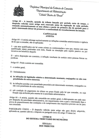 Prefeitura 9*lunicipal da Gstância de Cânânéia
departamento de Sftdminiôtraçao
"Cidade Jíusfre do<3 W
Artigo 63 - A isenção, quando de tributo lançado por período certo de tempo, o
despacho referido neste artigo será renovado antes da expiração de cada período,
cessando automaticamente os seus efeitos a partir do primeiro dia do período para o
qual o interessado deixar de promover a continuidade do reconhecimento da isenção.
CAPÍTULO III
ANISTIA
Artigo 64 - A anistia abrange exclusivamente as infrações cometidas anteriormente à vigência
da lei que a conceder, não se aplicando:
O f;
I - aos atos qualificados em lei como crimes ou contravenções e aos que, mesmo sem essa
qualificação sejam praticadas com dolo, fraude ou simulação pelo sujeito passivo ou por
terceiros em benefício daquele.
II - salvo disposição em contrário, à infração resultante de conluio entre pessoas físicas ou
jurídicas.
Artigo 65 - Pode a anistia ser concedida:
I - ecaráter geral;
II -limitadamente:
a) às infrações de legislação relativa a determinadomontante, conjugados ou não com
penalidades de outra natureza; 0 ,
b) ás infrações punidas com penalidadepecuniária até determinado montante, conjugados ou
não com penalidade de outra natureza;
c) sob condição do pagamento do tributo no prazo fixado pela lei que conceder, ou cuja
fixação seja atribuídapela mesmalei à autoridade administrativa.
Artigo 66 - A anistia, quando não concedida em caráter geral, é efetivamente em cada caso
por despacho da autoridade administrativa, em requerimento com a qual o interessado faça a
prova do preenchimento das condições e do cumprimento dos requisitos previsto em lei para
sua concessão.
PARÁGRAFO ÚNICO - O despacho referido neste artigo não gera direito adquirido,
aplicando-se, quando cabível, o disposto no parágrafo único do artigo 55 desta Lei.
LIVRO H '•
DO SISTEMA TRIBUTÁRIO DO MUNICÍPIO
TÍTULO I
DOS TRIBUTOS
 