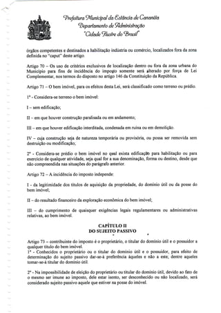 Prefeitura Municipal da Sslêndã de Gãnânéia
^Departamento de ^dminíôtração
"Cidade Ilustre
órgãos competentes e destinados a habilitação indústria ou comércio, localizados fora da zona
definida no "caput" deste artigo.
Artigo 70 - Os uso de critérios exclusivos de localização dentro ou fora da zona urbana do
Município para fins de incidência do importo somente será alterado por força de Lei
Complementar, nos termos do disposto no artigo 146 da Constituição da República.
Artigo 71 - O bem imóvel, para os efeitos desta Lei, será classificado como terreno ouprédio.
1° - Considera-se terreno o bem imóvel:
I - sem edificação;
II - emque houver construção paralisada ou emandamento;
III - em que houver edificação interditada, condenada em ruína ou emdemolição.
IV - cuja construção seja de natureza temporária ou provisória, ou possa ser removida sem
destruição ou modificação;
2° - Considera-se prédio o bem imóvel no qisal exista edificação para habilitação ou para
exercício de qualquer atividade, seja qual for a sua denominação, forma ou destino, desde que
não compreendida nas situações do parágrafo anterior.
Artigo 72- Aincidência do impostoindepende:
I - da legitimidade dos títulos de aquisição da propriedade, do domínio útil ou da posse do
bem imóvel;
II - doresultado financeiro da exploração económica do bemimóvel;
III - do cumprimento de quaisquer exigências legais regulamentares ou administrativas
relativas, ao bem imóvel.
CAPÍTULO H
DO SUJEITO PASSIVO
o r
Artigo 73 - contribuinte do imposto é o proprietário, o titular do domínio útil e o possuidor a
qualquer título do bem imóvel.
1° - Conhecidos o proprietário ou o titular do domínio útil e o possuidor, para efeito de
determinação do sujeito passivo dar-se-á preferência àqueles e não a este; dentre aqueles
tomar-se-á titular do domínioútil.
2° - Na impossibilidade de eleição do proprietário ou titular do domínio útil, devido ao fato de
o mesmo ser imune ao imposto, dele estar isento, ser desconhecido ou não localizado, será
considerado sujeito passivo aquele que estiver na posse do imóvel.
 