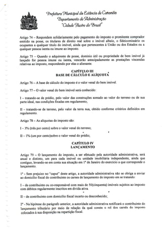 Prefeitura Municipal da Sstância de Cananém
departamento de Administração
"Cidade Ilustre do brasil
Artigo 74 - Respondem solidariamente pelo pagamento do imposto o promitente comprador
emitido na posse, os titulares de direito real sobre o imóvel alheio, o fideicomissário os
ocupantes a qualquer título do imóvel, ainda que pertencentes à União ou dos Estados ou a
qualquer pessoa isenta ou imune ao imposto.
Artigo 75 - Quando o adquirente de posse, domínio útil ou propriedade de bem imóvel já
lançado for pessoa imune ou isenta, vencerão antecipadamente as prestações vincendas
relativas ao imposto, respondendo por elas o alienante.
CAPÍTULO m ,
BASE DE CÁLCULO E ALÍQUOTA
Artigo 76- A base de cálculo do imposto é o valor venal do bem imóvel.
Artigo 77- O valor venal do bemimóvel será conhecido:
I - tratando-se de prédio, pelo valor das construções somado ao valor do terreno ou de sua
parte ideal, nas condições fixadas em regulamento;
II - tratando-se de terreno, pelo valor da terra nua, obtido conforme critérios definidos em
regulamento.
Artigo 78- Asalíquotas doimposto são:
v__-'
I - 3%(três por cento) sobre o valor venal do terreno;
c r
II - 1% (umpor cento)sobre o valor venal doprédio;
CAPÍTULO IV
LANÇAMENTO
Artigo 79 - O lançamento do imposto, a ser efetuado pela autoridade administrativa, será
anual e distinto, um para cada imóvel ou unidade imobiliária independente, ainda que
contíguo, levando-se em conta sua situação em 1°de Janeiro do exercício a que corresponde o
lançamento.
1° - Sem prejuízo no "caput" deste artigo, a autoridade administrativa não se obriga a enviar
ao domicílio fiscal do contribuinte os carnes de lançamento do imposto em se tratando:
v_-
I - de contribuinte ou co-responsável com mais de SO(cinquenta) imóveis sujeitos ao imposto
com débitos regularmente inscritos em dívida ativa.
o r
II - de contribuinte comdomicílio fiscal incerto ou desconhecido;
2° - Na hipótese do parágrafo anterior, a autoridade administrativa notificará o contribuinte do
lançamento tributário por meio de relação da qual conste o rol dos carnes do imposto
colocados à sua disposição na repartição fiscal.
 