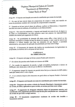 Prefeitura ^Municipal da Sslancia de Cananéía
^Departamento de S
"Cidade ^lustre do
Artigo 80-0 imposto será lançado em nome do contribuinte que constar da inscrição.
1° - No caso de bem imóvel objeto de compromisso de compra e venda, será mantido em
nome do promitente vendedor até a inscrição do compromissário comprador.
2° - Tratando-se de bem imóvel objeto de enfiteuse, usufruto ou fideicomisso, o lançamento
será feito em nome do enfiteuta, do usufrutário ou do fideicomissário.
Artigo 81- Nos casos de condomínio, o imposto será lançado em nome de um, de alguns ou
de todos os co-proprietários, nos dois primeiros casos sem prejuízo da responsabilidade
solidária dos demais pelo pagamento do tributo.
Artigo 82 - Na possibilidade de obtenção dos dados exatos soWe o bem imóvel ou dos
elementos necessários à fixação da base de cálculo do imposto, o valor venal do imóvel será
arbitrado e o tributo lançado com base nos elementos de que dispuser a autoridade
administrativa, sem prejuízo da aplicação das penalidades previstas neste Código.
Artigo 83 - O lançamento do imposto não implica em reconhecimento da legitimidade da
propriedade, do domínio útil ou da posse do bem imóvel.
CAPÍTULO V
DA ARRECADAÇÃO
Artigo 84- O imposto será pago na forma e prazos fixados pelo executivo.
1° - Os valores das parcelas serão ficados em números de UFM.
2° - Por ocasião do pagamento da parcela, ocórgão arrecadador, multiplicará o número de
UFM pelo valor destas para o mês em que se efetivar o recolhimento.
3° - O pagamento integral do imposto em parcela única fará jus ao desconto de 3,5% (três e
meio por cento) sobre o valor original.
4° - A Lei ordinária disporá sobre descontos em geral afetos ao Imposto Predial e Territorial
Urbano.
Artigo 85 - O imposto será lançado em nome do contribuinte para constar da inscrição.
Artigo 86 - Enquanto não extinto o direito da Fazenda Municipal, o lançamento poderá
ser revisto, de ofício, aplicando-se para revisão, as normas previstas neste código.
Artigo 87 - O pagamento da obrigação tributária objeto de lançamento anterior será
considerado como pagamento parcial do total devido pelo contribuinte em consequência
da revisão de que trata o artigo anterior. o r
Artigo 88 - O lançamento complementar resultante de revisão não invalida o
lançamento anterior.
 